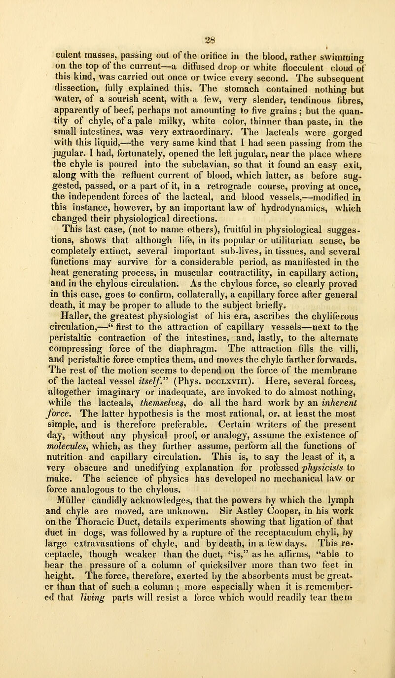 culent masses, passing out of the orifice in the blood, rather swimming on the top of the current—a diffused drop or white flocculent cloud of this kind, was carried out once or twice every second. The subsequent dissection, fully explained this. The stomach contained nothing but water, of a sourish scent, with a few, very slender, tendinous fibres, apparently of beef, perhaps not amounting to five grains; but the quan- tity of chyle, of a pale milky, white color, thinner than paste, in the small intestines, was very extraordinary. The lacteals were gorged with this liquid,—the very same kind that I had seen passing from the jugular. I had, fortunately, opened the left jugular, near the place where the chyle is poured into the subclavian, so that it found an easy exit, along with the refluent current of blood, which latter, as before sug- gested, passed, or a part of it, in a retrograde course, proving at once, the independent forces of the lacteal, and blood vessels,—modified in this instance, however, by an important law of hydrodynamics, which changed their physiological directions. This last case, (not to name others), fruitful in physiological sugges- tions, shows that although life, in its popular or utilitarian sense, be completely extinct, several important sub-lives, in tissues, and several functions may survive for a considerable period, as manifested in the heat generating process, in muscular coutractility, in capillary action, and in the chylous circulation. As the chylous force, so clearly proved in this case, goes to confirm, collaterally, a capillary force after general death, it may be proper to allude to the subject briefly. Haller, the greatest physiologist of his era, ascribes the chyliferous circulation,— first to the attraction of capillary vessels—next to the peristaltic contraction of the intestines, and, lastly, to the alternate compressing force of the diaphragm. The attraction fills the villi, and peristaltic force empties them, and moves the chyle farther forwards. The rest of the motion seems to depend on the force of the membrane of the lacteal vessel itself. (Phys. dcclxviii). Here, several forces, altogether imaginary or inadequate, are invoked to do almost nothing, while the lacteals, themselves, do all the hard work by an inherent force. The latter hypothesis is the most rational, or, at least the most simple, and is therefore preferable. Certain writers of the present day, without any physical proof, or analogy, assume the existence of molecules, which, as they further assume, perform all the functions of nutrition and capillary circulation. This is, to say the least of it, a very obscure and unedifying explanation for professed physicists to make. The science of physics has developed no mechanical law or force analogous to the chylous. Miiller candidly acknowledges, that the powers by which the lymph and chyle are moved, are unknown. Sir Astley Cooper, in his work on the Thoracic Duct, details experiments showing that ligation of that duct in dogs, was followed hy a rupture of the receptaculum chyli, by large extravasations of chyle, and by death, in a few days. This re« ceptacle, though weaker than the duct, is, as he affirms, able to bear the pressure of a column of quicksilver more than two feet in height. The force, therefore, exerted by the absorbents must be great- er than that of such a column ; more especially when it is remember- ed that limng parts will resist a force which would readily tear them