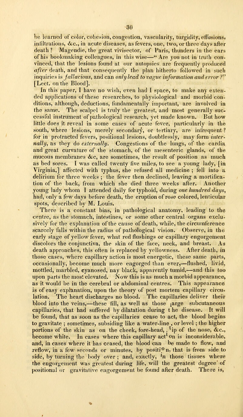 be learned of cdlor, cohesion, congestion, vascularity, tui'gidity, efilisions, inliltrations, &c., in acute diseases, as fevers, one, tv^'o, or three days after death? Magendie, the great vivisector, of Paris, thunders in the ears of his bookmaking colleagues, in thiswise—Are you not in truth con- vinced, that the lesions found at our autopsies are frequently produced after death, and that consequently the plan hitherto followed in such inquiries is JalJacious, and can only lead to vague information and error ? [Lect. on the Blood]. In this paper, I have no wish, even had I space, to make any exten- ded applications of these researches, to physiological and morbid con- ditions, although, deductions, fundamentally important, are involved in the same. The scalpel is truly the greatest, and most generally suc- cessful instrument of pathological research, yet made known. But how little does it reveal in some cases of acute fever, particularly in the south, where lesions, merely secondary, or tertiary, are infrequent ? lor in protracted fevers, positional lesions, doubtlessly, may form inter- nally, as they do externally. Congestions of the lungs, of the cardia and great curvature of the stomach, of the mesenteric glands, of the mucous membranes &c, are sometimes, the result of position as much as bed sores. I was called twenty five miles, to see a young lady, [in Virginia,] affected with typhus, she refused all medicine ; fell into a delirium for three weeks ; the fever then declined, leaving a mortifica- tion of the back, from which she died three weeks after. Another young lady whom I attended daily for typhoid, during one hundred days, had, only a few days before death, the eruption of rose colored, lenticular spots, described by M. Louis. There is a constant bias, in pathological anatomy, leading to the centre, as the stomach, intestines, or some other central organs exclu- sivel}^ for the explanation of the cause of death, while, the circumterence scarcely falls within the radius of pathological vision. Observe, in the early stage of yellow fever, what red flushings or capillary engorgement discolors the conjunctiva, the skin of the face, neck, and breast. As death approaches, this often is replaced by yellowness. After death, in those cases, where capillary action is most energetic, these same parts, occasionally, become much more engorged than ever,—flushed, livid, mottled, marbled, cyanosed, nay black, apparently tumid,—and this too upon parts the most elevated. Now this is as much a morbid appearance, as it would be in the cerebral or abdominal centres. This appearance is of easy explanation, upon the theory of post mortem capillary circu- lation. The heart discharges no blood. The capillaries deliver their blood into the veins,—these fill, as well as those ^arge subcutaneous capillaries, that had suffered by dilatation during t he disease. It will be found, that as soon as the capillaries cease to act, the blood begins to gravitate ; sometimes, subsiding like a water-line , or level; the higher portions of the skin as on the cheek, fore-head, . ip of the nose, &c., become vi^hite. In cases where this capillary act* on is inconsiderable, and, in cases where it has ceased, the blood can be made to flow, and xeflow, in a few seconds or minutes, by positi''n, that is from side to side, by turning the body over ; and, exactly, ^n those tissues where the engorgement was greatest during life, will the greatest degree' of positional or gravitutive engorgement be found after death. There is,