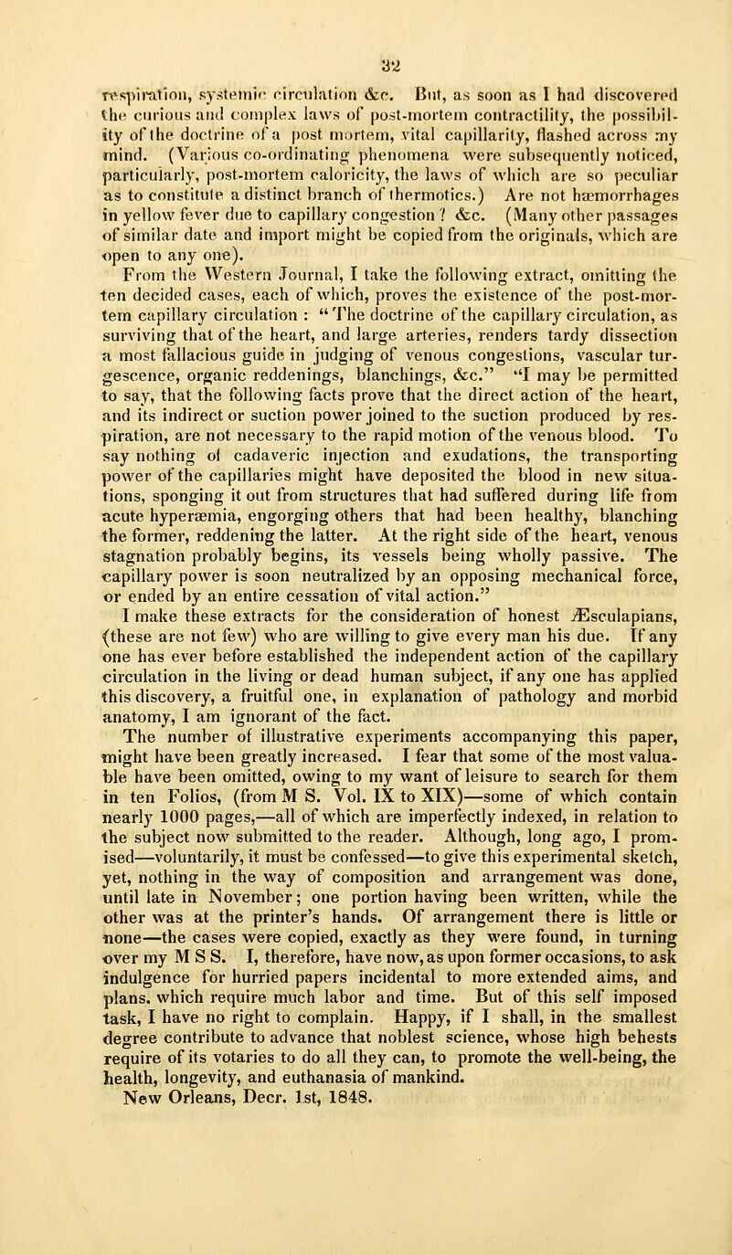 rssplmtlon, systemic circulation &c. But, as soon as I had discovered the curious and complex laws of post-mortem contractility, the possibil- ity of the doctrine of a post mortem, vital capillarity, flashed across my mind. (Various co-ordinating phenomena were subsequently noticed, particularly, post-mortem caloricity, the laws of which are so peculiar as to constitule a distinct branch of thermotics.) Are not haemorrhages in yellow fever due to capillary congestion ? (fee. (Many other passages of similar date and import might be copied from the originals, which are open to any one). From the Western Journal, I take the following extract, omitting the ten decided cases, each of which, proves the existence of the post-mor- tem capillary circulation :  The doctrine of the capillary circulation, as surviving that of the heart, and large arteries, renders tardy dissection a most fallacious guide in judging of venous congestions, vascular tur- gescence, organic reddenings, blanchings, &c. I may be permitted to say, that the following facts prove that the direct action of the heart, and its indirect or suction power joined to the suction produced by res- piration, are not necessary to the rapid motion of the venous blood. To say nothing of cadaveric injection and exudations, the transporting power of the capillaries might have deposited the blood in new situa- tions, sponging it out from structures that had sufliered during life from acute hyperaemia, engorging others that had been healthy, blanching the former, reddening the latter. At the right side of the heart, venous stagnation probably begins, its vessels being wholly passive. The capillary power is soon neutralized by an opposing mechanical force, or ended by an entire cessation of vital action. I make these extracts for the consideration of honest jEsculapians, (these are not few) who are willing to give every man his due. If any one has ever before established the independent action of the capillary circulation in the living or dead human subject, if any one has applied this discovery, a fruitful one, in explanation of pathology and morbid anatomy, I am ignorant of the fact. The number of illustrative experiments accompanying this paper, might have been greatly increased. I fear that some of the most valua- ble have been omitted, owing to my want of leisure to search for them in ten Folios, (from M S. Vol. IX to XIX)—some of which contain nearly 1000 pages,—all of which are imperfectly indexed, in relation to the subject now submitted to the reader. Although, long ago, I prom- ised—voluntarily, it must be confessed—to give this experimental sketch, yet, nothing in the way of composition and arrangement was done, until late in November; one portion having been written, while the other was at the printer's hands. Of arrangement there is little or none—the cases were copied, exactly as they were found, in turning over my M S S. I, therefore, have now, as upon former occasions, to ask indulgence for hurried papers incidental to more extended aims, and plans, which require much labor and time. But of this self imposed task, I have no right to complain. Happy, if I shall, in the smallest degree contribute to advance that noblest science, whose high behests require of its votaries to do all they can, to promote the well-being, the health, longevity, and euthanasia of mankind. New Orleans, Deer. 1st, 1848.