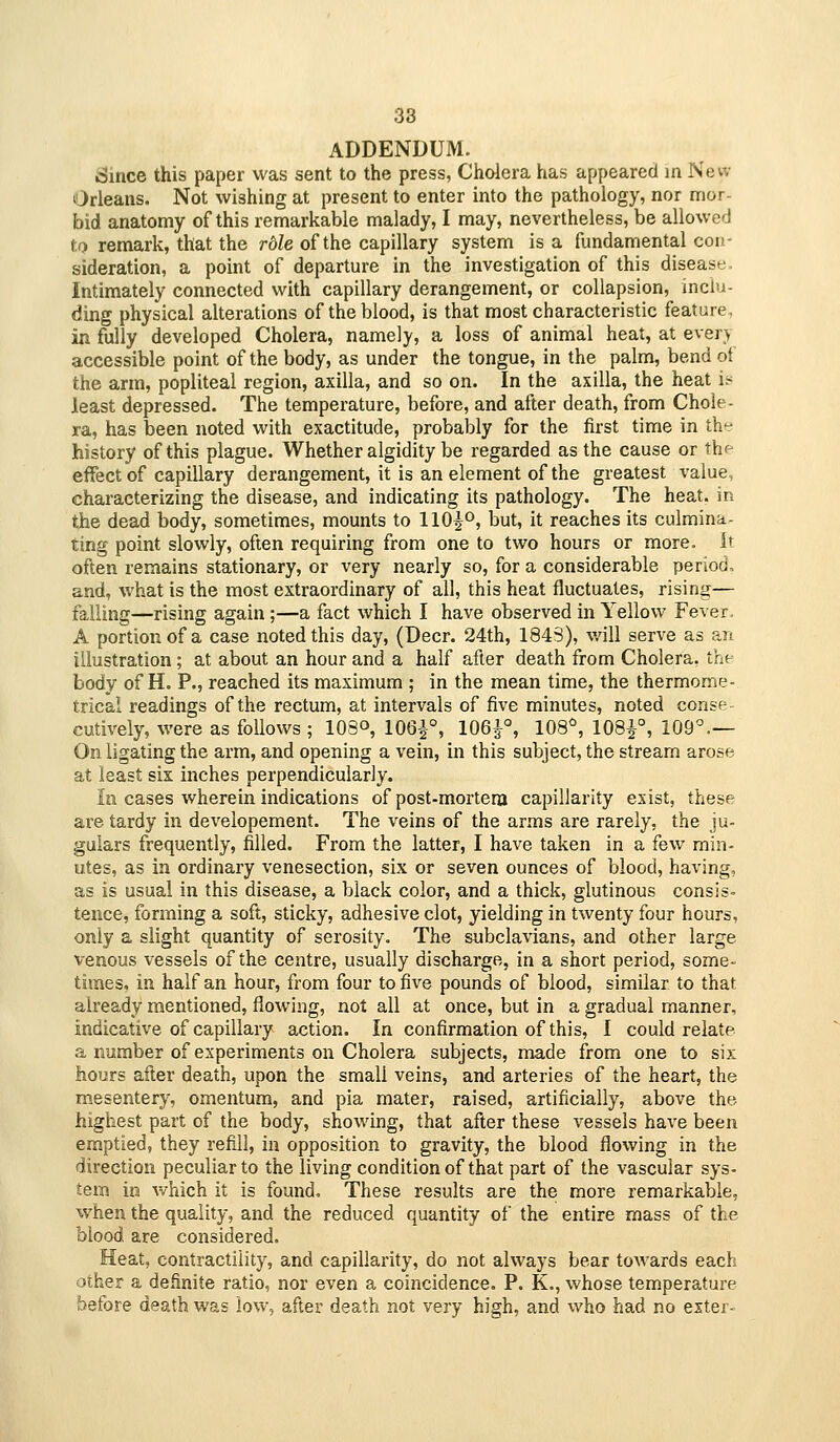 ADDENDUM. Since this paper was sent to the press, Cholera has appeared in New Orleans. Not wishing at present to enter into the pathology, nor mor- bid anatomy of this remarkable malady, I may, nevertheless, be allowed tf) remark, that the rble of the capillary system is a fundamental con- sideration, a point of departure in the investigation of this disease. Intimately connected with capillary derangement, or collapsion, inclu- ding physical alterations of the blood, is that most characteristic feature, in fully developed Cholera, namely, a loss of animal heat, at every accessible point of the body, as under the tongue, in the palm, bend ot the arm, popliteal region, axilla, and so on. In the axilla, the heat it^ least depressed. The temperature, before, and after death, from Chole- ra, has been noted with exactitude, probably for the first time in th*:- history of this plague. Whether algidity be regarded as the cause or x\i'- effectof capillary derangement, it is an element of the greatest value, characterizing the disease, and indicating its pathology. The heat, in the dead body, sometimes, mounts to llOi'^, but, it reaches its culmina- ting point slowly, often requiring from one to two hours or more. It often remains stationary, or very nearly so, for a considerable period, and, what is the most extraordinary of all, this heat fluctuates, rising— falling—rising again ;—a fact which I have observed in Yellow Fever. A portion of a case noted this day, (Deer. 24th, 1843), will serve as an illustration ; at about an hour and a half after death from Cholera, the body of H. P., reached its maximum ; in the mean time, the thermome- trical readings of the rectum, at intervals of five minutes, noted conse- cutively, were as follows ; 103°, 106^°, 106^°, 108^, 108^°, 109^— On ligating the arm, and opening a vein, in this subject, the stream arose at least six inches perpendicularly. In cases wherein indications of post-mortem capillarity exist, these are tardy in developement. The veins of the arms are rarely, the ju- gulars frequently, filled. From the latter, I have taken in a few min- utes, as in ordinary venesection, six or seven ounces of blood, having, as is usual in this disease, a black color, and a thick, glutinous consis- tence, forming a soft, sticky, adhesive clot, yielding in twenty four hours, only a slight quantity of serosity. The subclavians, and other large venous vessels of the centre, usually discharge, in a short period, some- times, in half an hour, from four to five pounds of blood, similar to that already mentioned, flowing, not all at once, but in a gradual manner, indicative of capillary action. In confirmation of this, I could relate a number of experiments on Cholera subjects, made from one to six hours after death, upon the small veins, and arteries of the heart, the mesentery, omentum, and pia mater, raised, artificially, above the highest part of the body, showing, that after these vessels have been emptied, they refill, in opposition to gravity, the blood flowing in the direction peculiar to the living condition of that part of the vascular sys- tem in which it is found. These results are the more remarkable, when the quality, and the reduced quantity of the entire mass of the blood are considered. Heat, contractility, and capillarity, do not always bear towards each other a definite ratio, nor even a coincidence. P. K., whose temperature before death was low, after death not very high, and who had no exter-