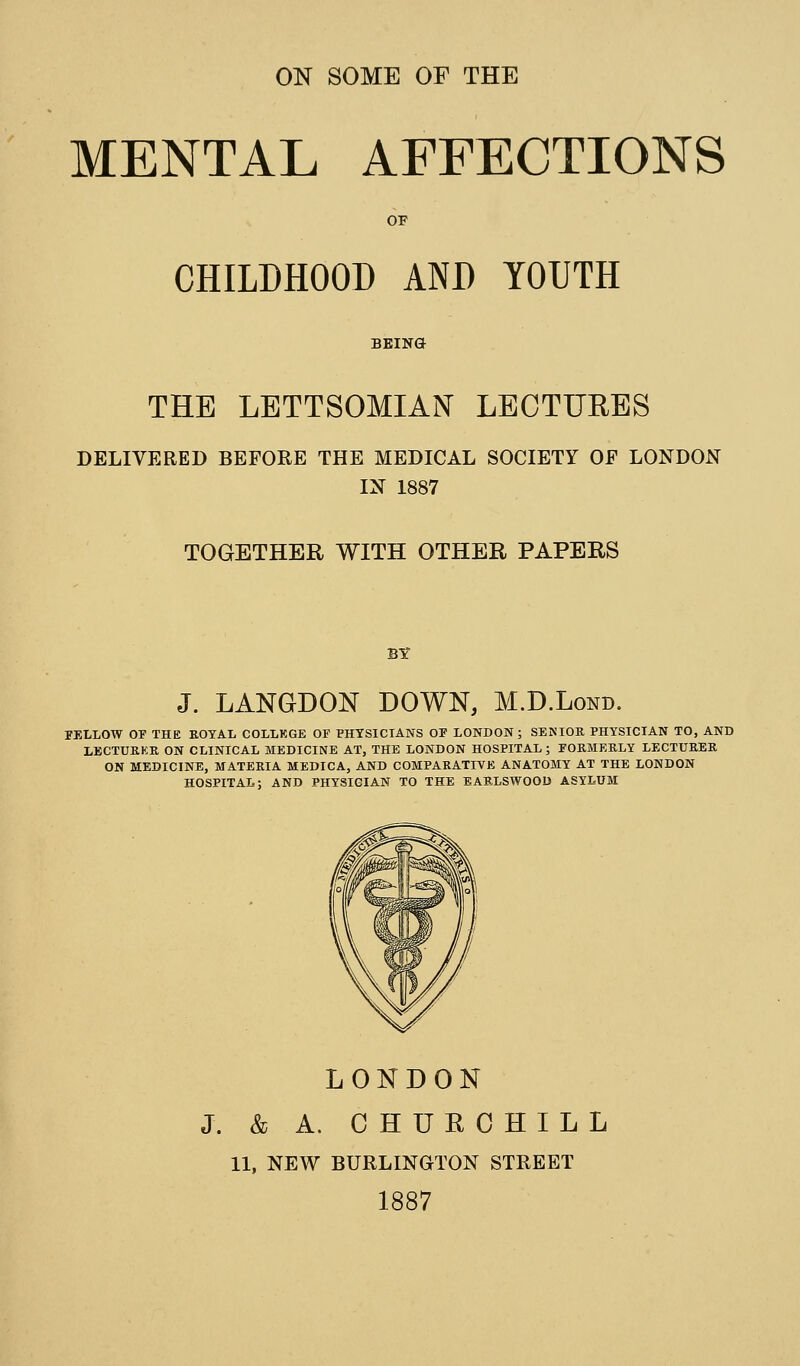 ON SOME OF THE MENTAL AFFECTIONS OF CHILDHOOD AND YOUTH BEING THE LETTSOMIAN LECTURES DELIVERED BEFORE THE MEDICAL SOCIETY OF LONDON IN 1887 TOGETHER WITH OTHER PAPERS J. LANGDON DOWN, M.D.Lond. ITXLOW or THE ROYAL COLLKGE OF PHTSICIANS OF LONDON ; SENIOR PHYSICIAN TO, AND LECTURKR ON CLINICAL MEDICINE AT, THE LONDON HOSPITAL ; FORMERLY LECTURER ON MEDICINE, MATERIA MEDICA, AND COMPARATIVE ANATOMY AT THE LONDON HOSPITAL; AND PHYSICIAN TO THE BARLSWOOD ASYLUM LONDON J. & A. CHURCHILL 11, NEW BURLINGTON STREET 1887