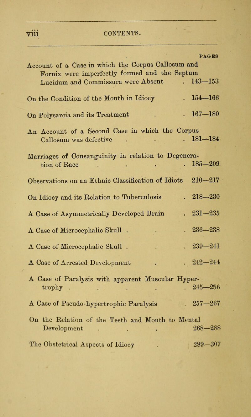 viii CONTENTS. PAGES Account of a Case in which the Corpus Callosum and Fornix were imperfectly formed and the Septum Lucidum and Commissura were Absent . 143—153 On the Condition of the Mouth in Idiocy . 154—166 On Polysarcia and its Treatment . . 167—180 An Account of a Second Case in which the Corpus Callo&um was defective . . . 181—184 Marriages of Consanguinity in relation to Degenera- tion of Race .... 185—209 Observations on an Ethnic Classification of Idiots 210—217 On Idiocy and its Relation to Tuberculosis . 218—230 A Case of Asymmetrically Developed Brain A Case of Microcephalic Skull . A Case of Microcephalic Skull . A Case of Arrested Development 231—235 236—238 239—241 242—244 A Case of Paralysis with apparent Muscular Hyper- trophy ..... 245—256 A Case of Pseudo-hypertrophic Paralysis . 257—267 On the Relation of the Teeth and Mouth to Mental Development . . . 268—288 The Obstetrical Aspects of Idiocy . 289—307