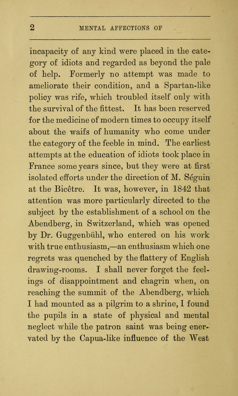 incapacity of any kind were placed in tlie cate- gory of idiots and regarded as beyond tlie pale of help. Formerly no attempt was made to ameliorate their condition, and a Spartan-like policy was rife, which troubled itself only with the survival of the fittest. It has been reserved for the medicine of modern times to occupy itself about the waifs of humanity who come under the category of the feeble in mind. The earliest attempts at the education of idiots took place in France some years since, but they were at first isolated efforts under the direction of M. Seguin at the Bicetre. It was, however, in 1842 that attention was more particularly directed to the subject by the establishment of a school on the Abendberg, in Switzerland, which was opened by Dr. Guggenbiihl, who entered on his work with true enthusiasm,—an enthusiasm which one regrets was quenched by the flattery of English drawing-rooms. I shall never forget the feel- ings of disappointment and chagrin when, on reaching the summit of the Abendberg, which I had mounted as a pilgrim to a shrine, I found the pupils in a state of physical and mental neglect while the patron saint was being ener- vated by the Capua-like influence of the West