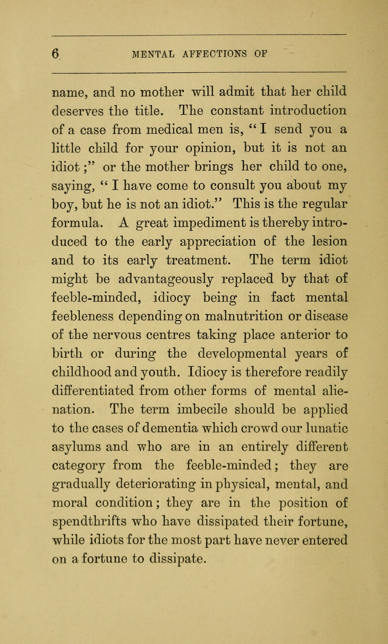 name, and no mother will admit tliat her child deserves the title. The constant introduction of a case from medical men is, ''I send you a little child for your opinion, but it is not an idiot; or the mother brings her child to one, saying,  I have come to consult you about my boy, but he is not an idiot. This is the regular formula. A great impediment is thereby intro- duced to the early appreciation of the lesion and to its early treatment. The term idiot might be advantageously replaced by that of feeble-minded, idiocy being in fact mental feebleness depending on malnutrition or disease of the nervous centres taking place anterior to birth or during the developmental years of childhood and youth. Idiocy is therefore readily differentiated from other forms of mental alie- nation. The term imbecile should be applied to the cases of dementia which crowd our lunatic asylums and who are in an entirely different category from the feeble-minded; they are gradually deteriorating in physical, mental, and moral condition; they are in the position of spendthrifts who have dissipated their fortune, while idiots for the most part have never entered on a fortune to dissipate.