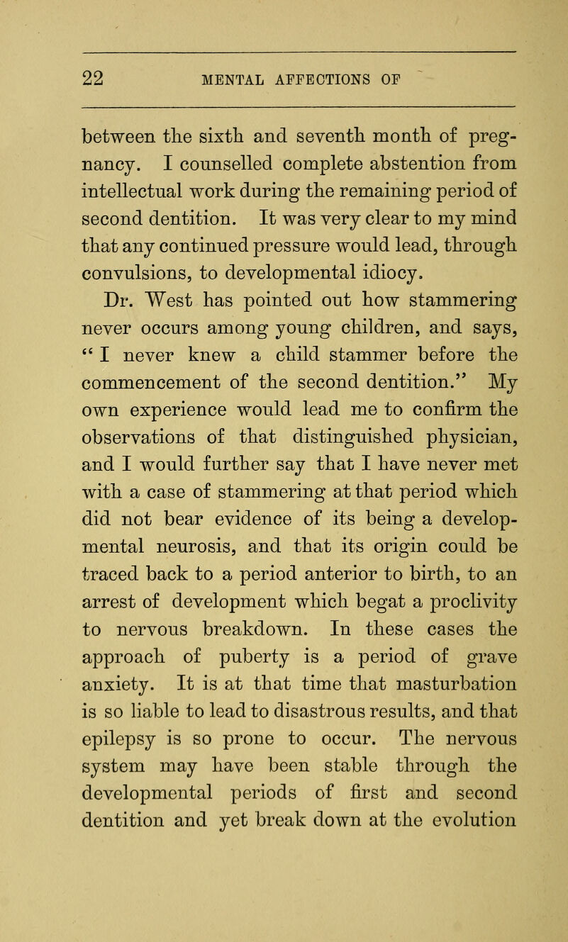 between tlie sixth and seventli montli of preg- nancy. I connselled complete abstention from intellectual work during tlie remaining period of second dentition. It was very clear to my mind tbat any continued pressure would lead, through convulsions, to developmental idiocy. Dr. West has pointed out how stammering never occurs among young children, and says,  I never knew a child stammer before the commencement of the second dentition. My own experience would lead me to confirm the observations of that distinguished physician, and I would further say that I have never met with a case of stammering at that period which did not bear evidence of its being a develop- mental neurosis, and that its origin could be traced back to a period anterior to birth, to an arrest of development which begat a proclivity to nervous breakdown. In these cases the approach of puberty is a period of grave anxiety. It is at that time that masturbation is so liable to lead to disastrous results, and that epilepsy is so prone to occur. The nervous system may have been stable through the developmental periods of first and second dentition and yet break down at the evolution