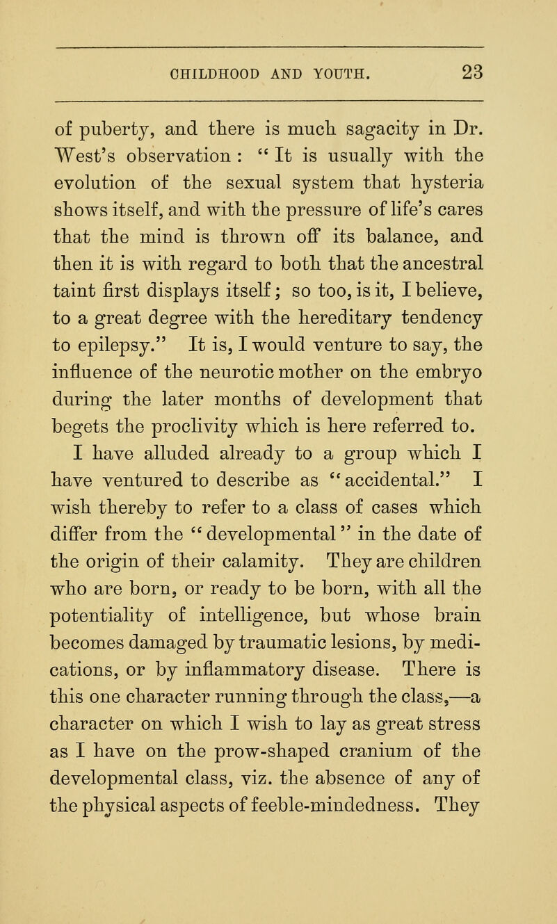 of puberty, and there is much sagacity in Dr. West's observation :  It is usually with the evolution of the sexual system that hysteria shows itself, and with the pressure of life's cares that the mind is thrown off its balance, and then it is with regard to both that the ancestral taint first displays itself; so too, is it, I believe, to a great degree with the hereditary tendency to epilepsy. It is, I would venture to say, the influence of the neurotic mother on the embryo during the later months of development that begets the proclivity which is here referred to. I have alluded already to a group which I have ventured to describe as ''accidental. I wish thereby to refer to a class of cases which differ from the ''developmental in the date of the origin of their calamity. They are children who are born, or ready to be born, with all the potentiality of intelligence, but whose brain becomes damaged by traumatic lesions, by medi- cations, or by inflammatory disease. There is this one character running through the class,—a character on which I wish to lay as great stress as I have on the prow-shaped cranium of the developmental class, viz. the absence of any of the physical aspects of feeble-mindedness. They