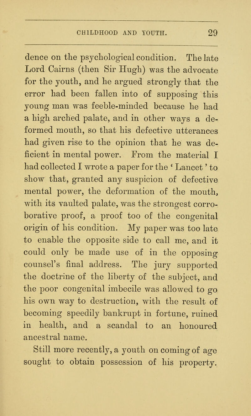 dence on the psycliological condition. The late Lord Cairns (then Sir Hugh) was the advocate for the youth, and he argued strongly that the error had been fallen into of supposing this young man was feeble-minded because he had a high arched palate, and in other ways a de- formed mouth, so that his defective utterances had given rise to the opinion that he was de- ficient in mental power. From the material I had collected I wrote a paper for the ' Lancet' to show that, granted any suspicion of defective mental power, the deformation of the mouth, with its vaulted palate, was the strongest corro- borative proof, a proof too of the congenital origin of his condition. My paper was too late to enable the opposite side to call me, and it could only be made use of in the opposing counsel's final address. The jury supported the doctrine of the liberty of the subject, and the poor congenital imbecile was allowed to go his own way to destruction, with the result of becoming speedily bankrupt in fortune, ruined in health, and a scandal to an honoured ancestral name. Still more recently, a youth on coming of age sought to obtain possession of his property.