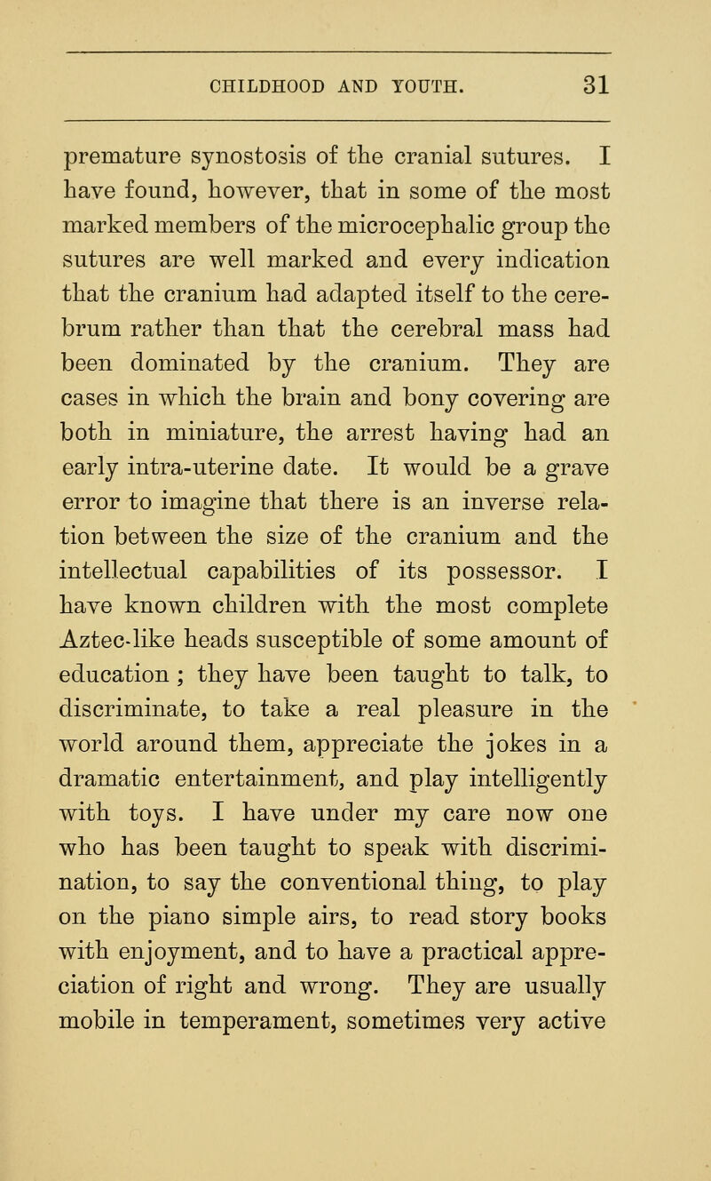 premature synostosis of the cranial sutures. I have found, however, that in some of the most marked members of the microcephalic group the sutures are well marked and every indication that the cranium had adapted itself to the cere- brum rather than that the cerebral mass had been dominated by the cranium. They are cases in which the brain and bony covering are both in miniature, the arrest having had an early intra-uterine date. It would be a grave error to imagine that there is an inverse rela- tion between the size of the cranium and the intellectual capabilities of its possessor. I have known children with the most complete Aztec-like heads susceptible of some amount of education ; they have been taught to talk, to discriminate, to take a real pleasure in the world around them, appreciate the jokes in a dramatic entertainment, and play intelligently with toys. I have under my care now one who has been taught to speak with discrimi- nation, to say the conventional thing, to play on the piano simple airs, to read story books with enjoyment, and to have a practical appre- ciation of right and wrong. They are usually mobile in temperament, sometimes very active