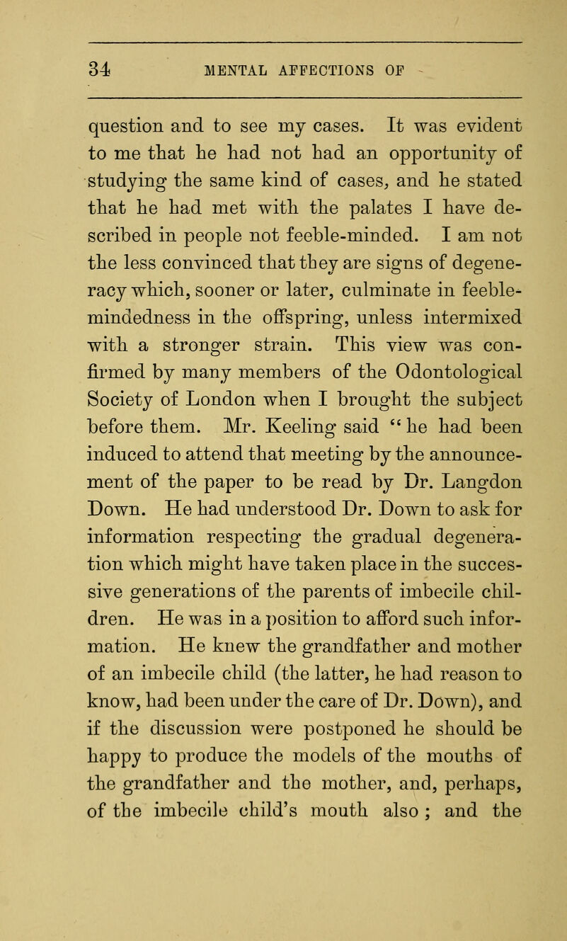 question and to see my cases. It was evident to me ttat lie liad not had an opportunity of studying the same kind of cases, and he stated that he had met with the palates I have de- scribed in people not feeble-minded. I am not the less convinced that they are signs of degene- racy which, sooner or later, culminate in feeble^ mindedness in the offspring, unless intermixed with a stronger strain. This view was con- firmed by many members of the Odontological Society of London when I brought the subject before them. Mr. Keeling said  he had been induced to attend that meeting by the announce- ment of the paper to be read by Dr. Langdon Down. He had understood Dr. Down to ask for information respecting the gradual degenera- tion which might have taken place in the succes- sive generations of the parents of imbecile chil- dren. He was in a position to afford such infor- mation. He knew the grandfather and mother of an imbecile child (the latter, he had reason to know, had been under the care of Dr. Down), and if the discussion were postponed he should be happy to produce the models of the mouths of the grandfather and the mother, and, perhaps, of the imbecile child's mouth also ; and the