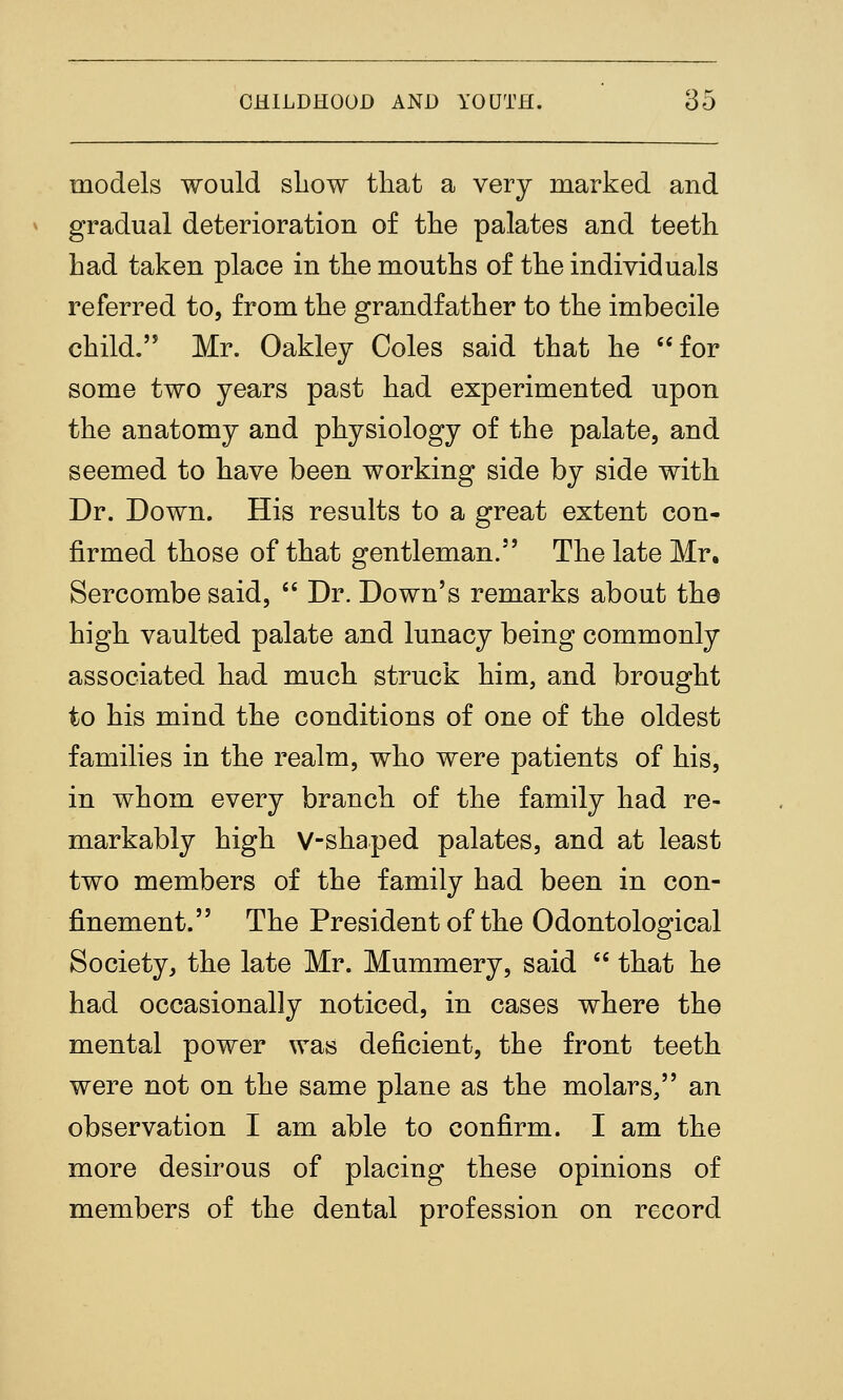 models would sliow that a very marked and gradual deterioration of tlie palates and teeth had taken place in the mouths of the individuals referred to, from the grandfather to the imbecile child. Mr. Oakley Coles said that he for some two years past had experimented upon the anatomy and physiology of the palate, and seemed to have been working side by side with Dr. Down. His results to a great extent con- firmed those of that gentleman. The late Mr, Sercombe said,  Dr. Down's remarks about the high vaulted palate and lunacy being commonly associated had much struck him, and brought to his mind the conditions of one of the oldest families in the realm, who were patients of his, in whom every branch of the family had re- markably high V-shaped palates, and at least two members of the family had been in con- finement. The President of the Odontological Society, the late Mr. Mummery, said  that he had occasionally noticed, in cases where the mental power was deficient, the front teeth were not on the same plane as the molars, an observation I am able to confirm. I am the more desirous of placing these opinions of members of the dental profession on record