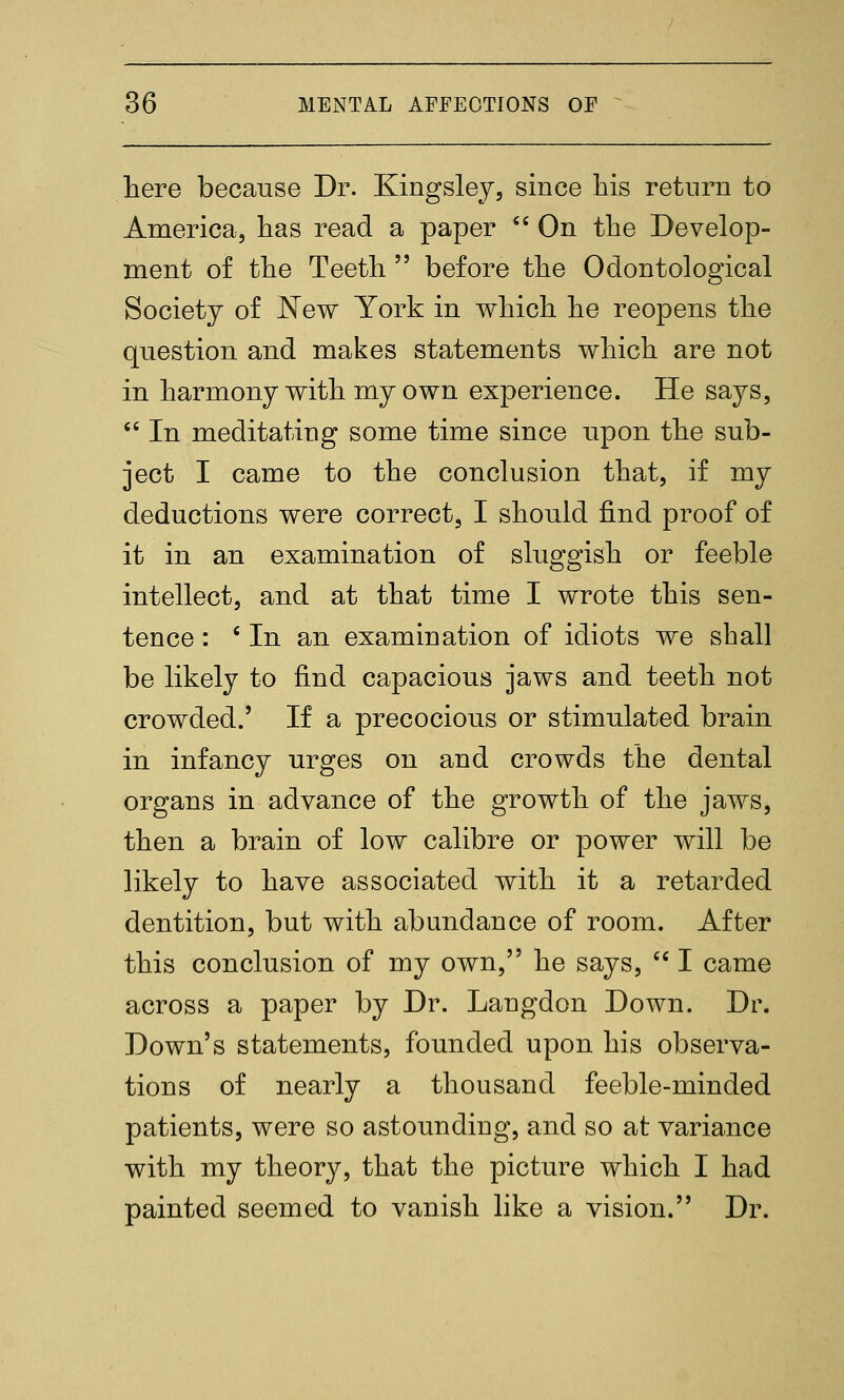 here because Dr. Kingslej, since his return to America, has read a paper  On the Develop- ment of the Teeth  before the Odontological Society of ^ew York in which he reopens the question and makes statements which are not in harmony with my own experience. He says, '' In meditating some time since upon the sub- ject I came to the conclusion that, if my deductions were correct, I should find proof of it in an examination of sluggish or feeble intellect, and at that time I wrote this sen- tence : ' In an examination of idiots we shall be likely to find capacious jaws and teeth not crowded.' If a precocious or stimulated brain in infancy urges on and crowds the dental organs in advance of the growth of the jaws, then a brain of low calibre or power will be likely to have associated with it a retarded dentition, but with abundance of room. After this conclusion of my own, he says,  I came across a paper by Dr. Langdon Down. Dr. Down's statements, founded upon his observa- tions of nearly a thousand feeble-minded patients, were so astounding, and so at variance with my theory, that the picture which I had painted seemed to vanish like a vision. Dr.