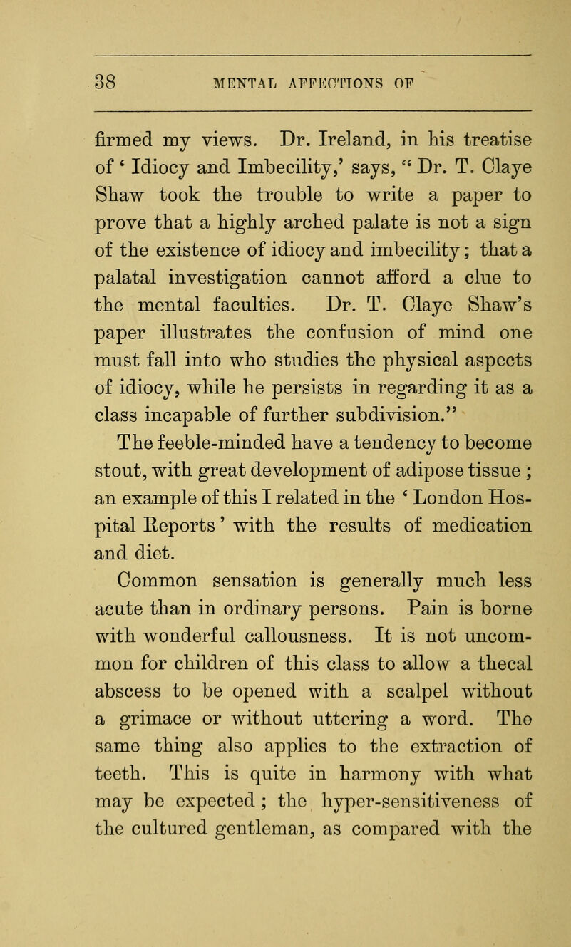 firmed my views. Dr. Ireland, in his treatise of ' Idiocy and Imbecility,' says,'' Dr. T. Claye Shaw took the trouble to write a paper to prove that a highly arched palate is not a sign of the existence of idiocy and imbecility; that a palatal investigation cannot afford a clue to the mental faculties. Dr. T. Claye Shaw's paper illustrates the confusion of mind one must fall into who studies the physical aspects of idiocy, while he persists in regarding it as a class incapable of further subdivision. The feeble-minded have a tendency to become stout, with great development of adipose tissue ; an example of this I related in the ' London Hos- pital Reports' with the results of medication and diet. Common sensation is generally much less acute than in ordinary persons. Pain is borne with wonderful callousness. It is not uncom- mon for children of this class to allow a thecal abscess to be opened with a scalpel without a grimace or without uttering a word. The same thing also applies to the extraction of teeth. This is quite in harmony with what may be expected; the hyper-sensitiveness of the cultured gentleman, as compared with the