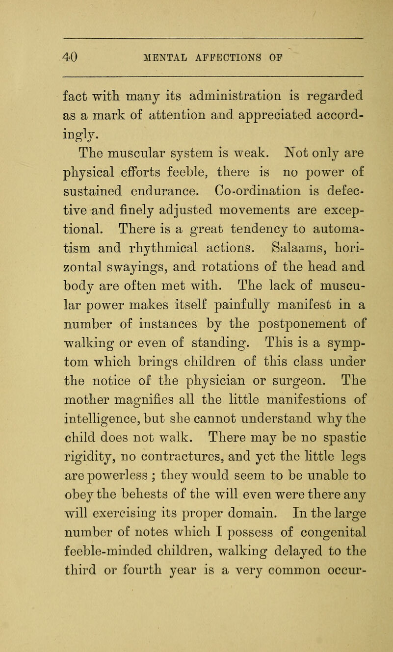 fact with many its administration is regarded as a mark of attention and appreciated accord- ingly. The muscular system is weak. ISTot only are physical efforts feeble, there is no power of sustained endurance. Co-ordination is defec- tive and finely adjusted movements are excep- tional. There is a great tendency to automa- tism and rhythmical actions. Salaams, hori- zontal swayings, and rotations of the head and body are often met with. The lack of muscu- lar power makes itself painfully manifest in a number of instances by the postponement of walking or even of standing. This is a symp- tom which brings children of this class under the notice of the physician or surgeon. The mother magnifies all the little manifestions of intelligence, but she cannot understand why the child does not walk. There may be no spastic rigidity, no contractures, and yet the little legs are powerless ; they would seem to be unable to obey the behests of the will even were there any will exercising its proper domain. In the large number of notes which I possess of congenital feeble-minded children, walking delayed to the third or fourth year is a very common occur-