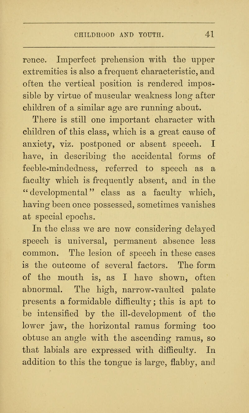 rence. Imperfect prehension with the upper extremities is also a frequent characteristic, and often the vertical position is rendered impos- sible by virtue of muscular weakness long after children of a similar age are running about. There is still one important character with children of this class, which is a great cause of anxiety, viz. postponed or absent speech. I have, in describing the accidental forms of feeble-mindedness, referred to speech as a faculty which is frequently absent, and in the developmental class as a faculty which, having been once possessed, sometimes vanishes at special epochs. In the class we are now considering delayed speech is universal, permanent absence less common. The lesion of speech in these cases is the outcome of several factors. The form of the mouth is, as I have shown, often abnormal. The high, narrow-vaulted palate presents a formidable difficulty; this is apt to be intensified by the ill-development of the lower jaw, the horizontal ramus forming too obtuse an angle with the ascending ramus, so that labials are expressed with difficulty. In addition to this the tongue is large, flabby, and