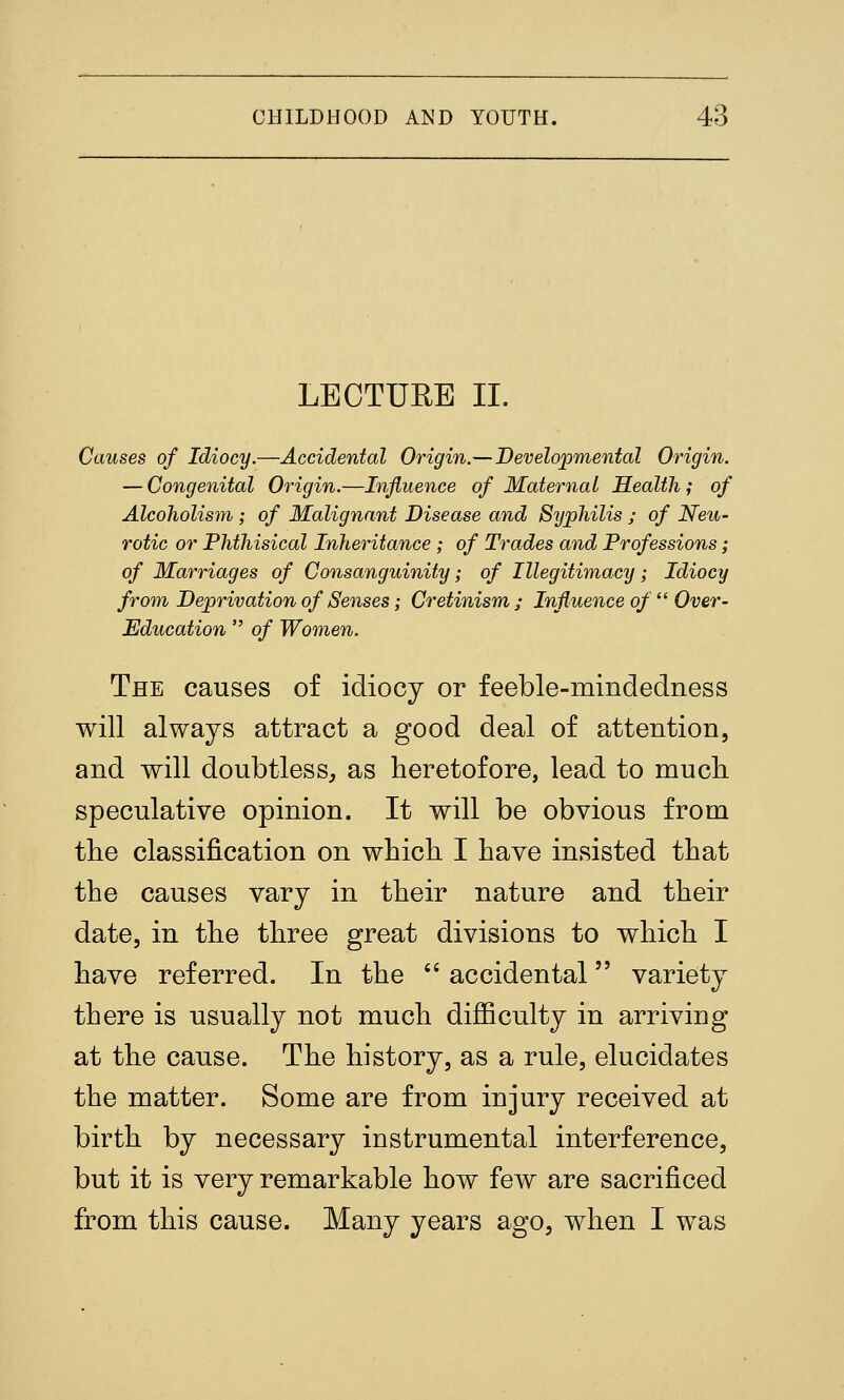 LECTURE II. Causes of Idiocy.—Accidental Origin.—Developmental Origin. — Congenital Origin.—Influence of Maternal Health; of Alcoholism; of Malignant Disease and Syphilis ; of Neu- rotic or Phthisical Inheritance ; of Trades and Professions; of Marriages of Consanguinity; of Illegitimacy; Idiocy from Deprivation of Senses; Cretinism / Influence of  Over- Education  of Women. The causes of idiocy or feeble-mindedness will always attract a good deal of attention, and will doubtless^ as heretofore, lead to mucli speculative opinion. It will be obvious from the classification on which I have insisted that the causes vary in their nature and their date, in the three great divisions to which I have referred. In the '' accidental variety there is usually not much diflBculty in arriving at the cause. The history, as a rule, elucidates the matter. Some are from injury received at birth by necessary instrumental interference, but it is very remarkable how few are sacrificed from this cause. Many years ago, when I was