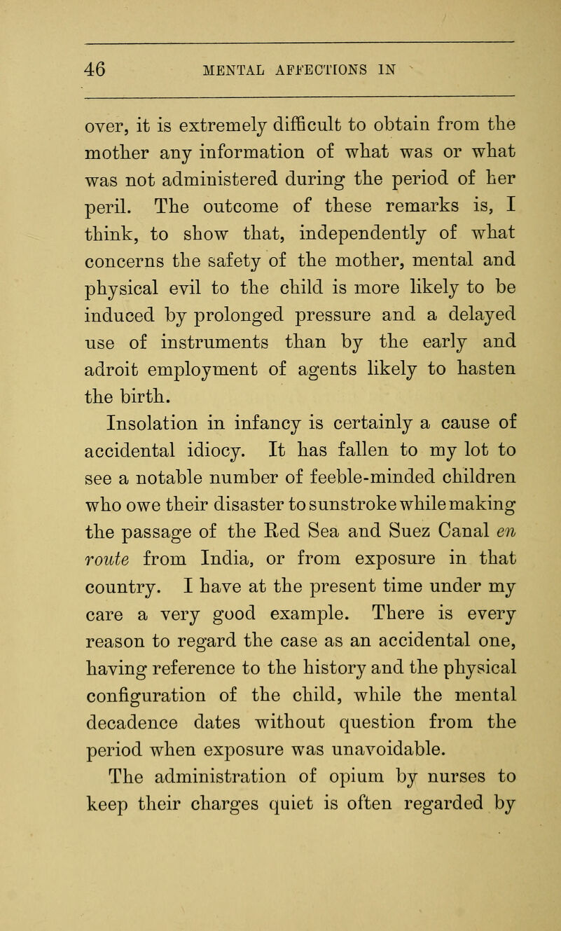 over, it is extremely difficult to obtain from tlie mother any information of what was or wliat was not administered during the period of her peril. The outcome of these remarks is, I think, to show that, independently of what concerns the safety of the mother, mental and physical evil to the child is more likely to be induced by prolonged pressure and a delayed use of instruments than by the early and adroit employment of agents likely to hasten the birth. Insolation in infancy is certainly a cause of accidental idiocy. It has fallen to my lot to see a notable number of feeble-minded children who owe their disaster to sunstroke while making the passage of the Red Sea and Suez Canal en route from India, or from exposure in that country. I have at the present time under my care a very good example. There is every reason to regard the case as an accidental one, having reference to the history and the physical configuration of the child, while the mental decadence dates without question from the period when exposure was unavoidable. The administration of opium by nurses to keep their charges quiet is often regarded by