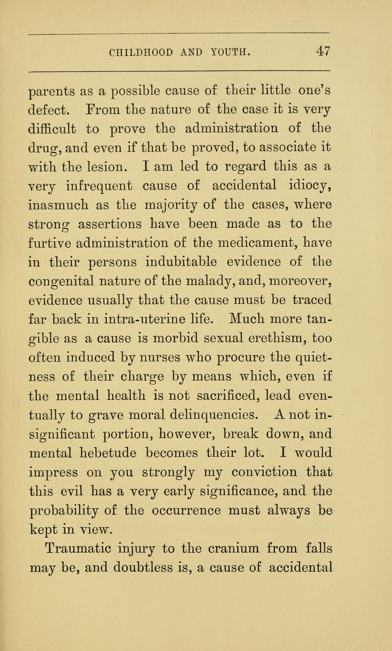 parents as a possible cause of tlieir little one's defect. From the nature of the case it is very diflGicult to prove the administration of the drug, and even if that be proved, to associate it with the lesion. I am led to regard this as a very infrequent cause of accidental idiocy, inasmuch as the majority of the cases, where strong assertions have been made as to the furtive administration of the medicament, have in their persons indubitable evidence of the congenital nature of the malady, and, moreover, evidence usually that the cause must be traced far back in intra-uterine life. Much more tan- gible as a cause is morbid sexual erethism, too often induced by nurses who procure the quiet- ness of their charge by means which, even if the mental health is not sacrificed, lead even- tually to grave moral delinquencies. A not in- significant portion, however, break down, and mental hebetude becomes their lot. I would impress on you strongly my conviction that this evil has a very early significance, and the probability of the occurrence must always be kept in view. Traumatic injury to the cranium from falls may be, and doubtless is, a cause of accidental