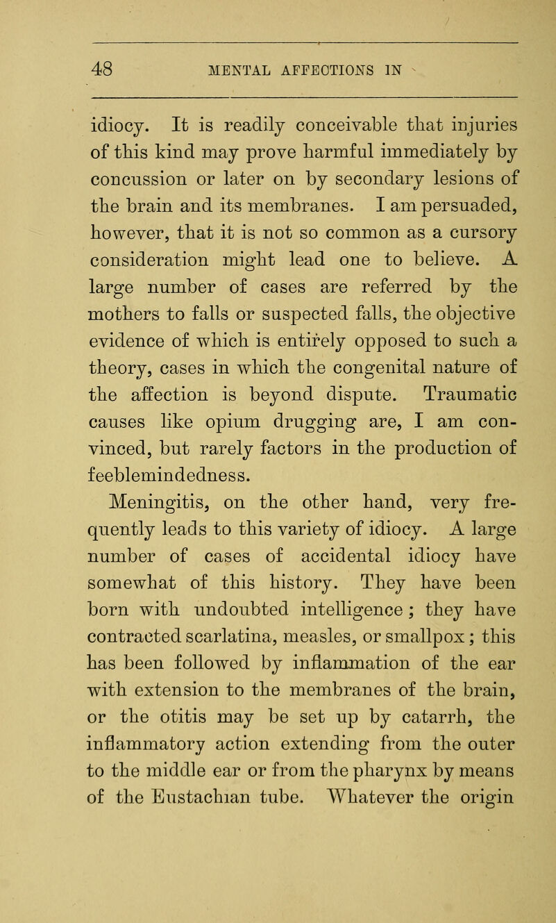 idiocy. It is readily conceivable that injuries of this kind may prove harmful immediately by concussion or later on by secondary lesions of the brain and its membranes. I am persuaded, however, that it is not so common as a cursory consideration might lead one to believe. A large number of cases are referred by the mothers to falls or suspected falls, the objective evidence of which is entirely opposed to such a theory, cases in which the congenital nature of the affection is beyond dispute. Traumatic causes like opium drugging are, I am con- vinced, but rarely factors in the production of feeblemindedness. Meningitis, on the other hand, very fre- quently leads to this variety of idiocy. A large number of cases of accidental idiocy have somewhat of this history. They have been born with undoubted intelligence ; they have contracted scarlatina, measles, or smallpox; this has been followed by inflammation of the ear with extension to the membranes of the brain, or the otitis may be set up by catarrh, the inflammatory action extending from the outer to the middle ear or from the pharynx by means of the Eustachian tube. Whatever the origin