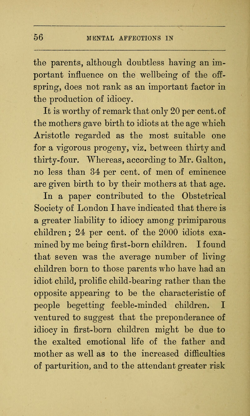 the parents, although doubtless having an im- portant influence on the wellbeing of the off- spring, does not rank as an important factor in the production of idiocy. It is worthy of remark that only 20 per cent, of the mothers gave birth to idiots at the age which Aristotle regarded as the most suitable one for a vigorous progeny, viz. between thirty and thirty-four. Whereas, according to Mr. Galton, no less than 34 per cent, of men of eminence are given birth to by their mothers at that age. In a paper contributed to the Obstetrical Society of London I have indicated that there is a greater liability to idiocy among primiparous children; 24 per cent, of the 2000 idiots exa- mined by me being first-born children. I found that seven was the average number of living children born to those parents who have had an idiot child, prolific child-bearing rather than the opposite appearing to be the characteristic of people begetting feeble-minded children. I ventured to suggest that the preponderance of idiocy in first-born children might be due to the exalted emotional life of the father and mother as well as to the increased difficulties of parturition, and to the attendant greater risk