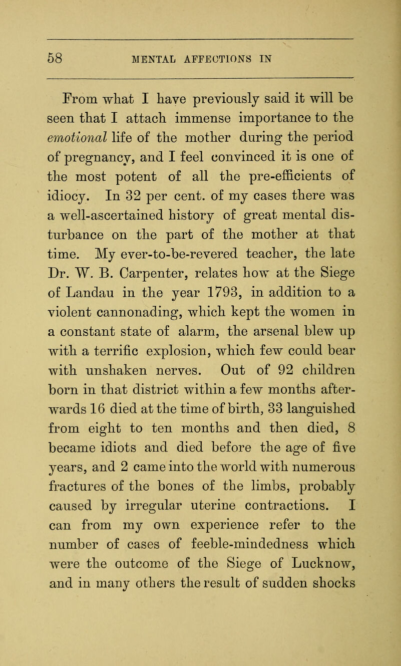 From what I have previously said it will be seen that I attach immense importance to the emotional life of the mother during the period of pregnancy, and I feel convinced it is one of the most potent of all the pre-efficients of idiocy. In 32 per cent, of my cases there was a well-ascertained history of great mental dis- turbance on the part of the mother at that time. My ever-to-be-revered teacher, the late Dr. W. B. Carpenter, relates how at the Siege of Landau in the year 1793, in addition to a violent cannonading, which kept the women in a constant state of alarm, the arsenal blew up with a terrific explosion, which few could bear with unshaken nerves. Out of 92 children born in that district within a few months after- wards 16 died at the time of birth, 33 languished from eight to ten months and then died, 8 became idiots and died before the age of five years, and 2 came into the world with numerous fractures of the bones of the limbs, probably caused by irregular uterine contractions. I can from my own experience refer to the number of cases of feeble-mindedness which were the outcome of the Siege of Luck now, and in many others the result of sudden shocks