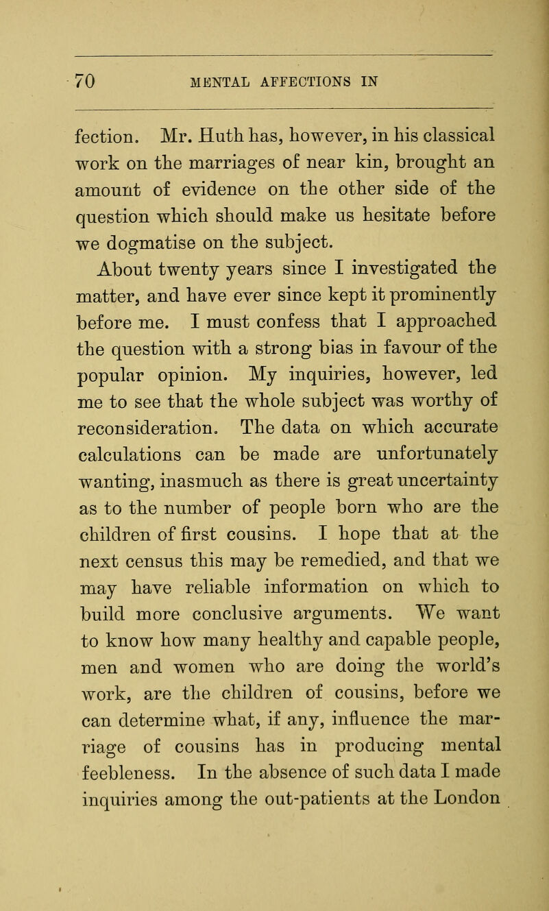 fection. Mr. Huth lias, however, in his classical work on the marriages of near kin, brought an amount of evidence on the other side of the question which should make us hesitate before we dogmatise on the subject. About twenty years since I investigated the matter, and have ever since kept it prominently before me. I must confess that I approached the question with a strong bias in favour of the popular opinion. My inquiries, however, led me to see that the whole subject was worthy of reconsideration. The data on which accurate calculations can be made are unfortunately wanting, inasmuch as there is great uncertainty as to the number of people born who are the children of first cousins. I hope that at the next census this may be remedied, and that we may have reliable information on which to build more conclusive arguments. We want to know how many healthy and capable people, men and women who are doing the world's work, are the children of cousins, before we can determine what, if any, influence the mar- riage of cousins has in producing mental feebleness. In the absence of such data I made inquiries among the out-patients at the London