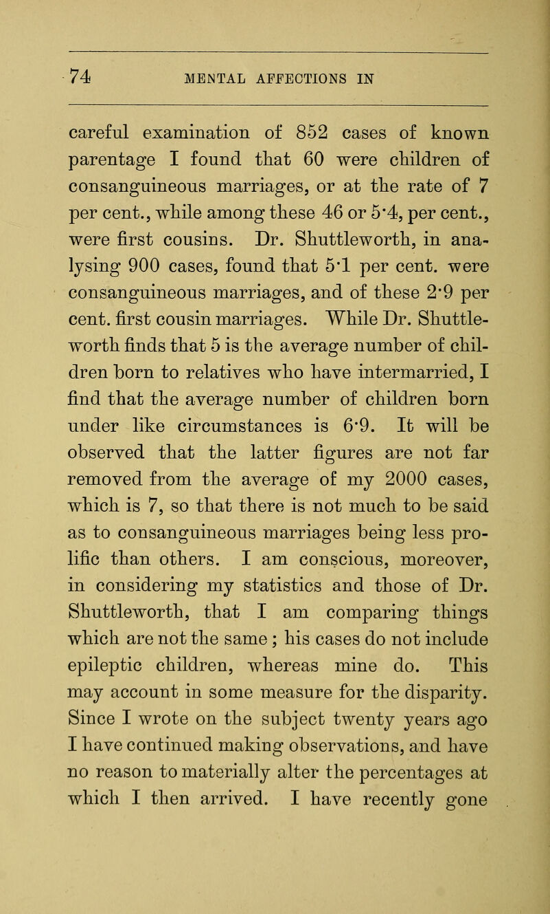 careful examination of 852 cases of known parentage I found that 60 were children of consanguineous marriages, or at the rate of 7 per cent., while among these 46 or 5*4, per cent., were first cousins. Dr. Shuttleworth, in ana- lysing 900 cases, found that 5*1 per cent, were consanguineous marriages, and of these 2*9 per cent, first cousin marriages. While Dr. Shuttle- worth finds that 5 is the average number of chil- dren born to relatives who have intermarried, I find that the average number of children born under like circumstances is 6*9. It will be observed that the latter figures are not far removed from the average of my 2000 cases, which is 7, so that there is not much to be said as to consanguineous marriages being less pro- lific than others. I am conscious, moreover, in considering my statistics and those of Dr. Shuttleworth, that I am comparing things which are not the same; his cases do not include epileptic children, whereas mine do. This may account in some measure for the disparity. Since I wrote on the subject twenty years ago I have continued making observations, and have no reason to materially alter the percentages at which I then arrived. I have recently gone