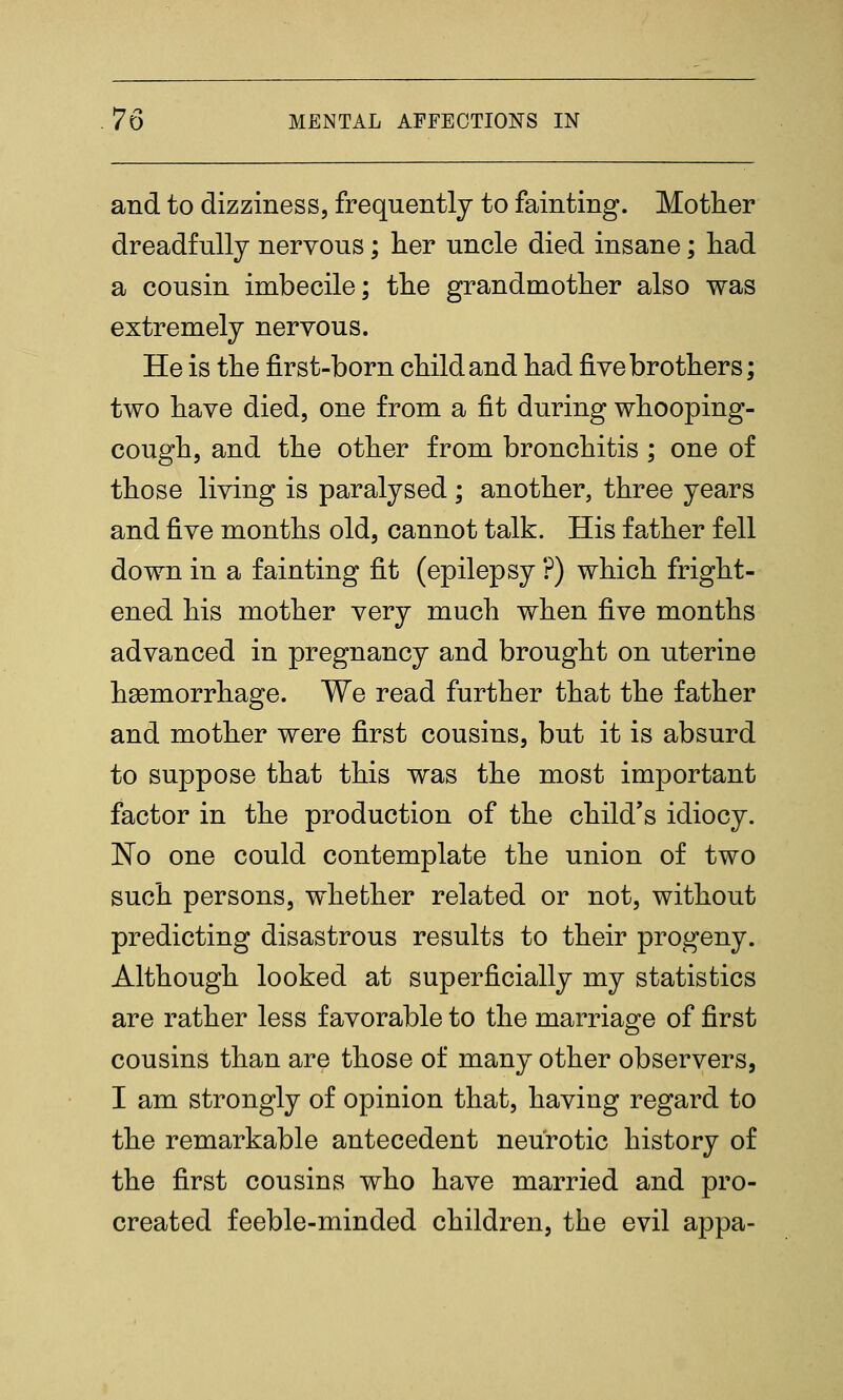 and to dizziness, frequently to fainting. Mother dreadfully nervous; her uncle died insane; had a cousin imbecile; the grandmother also was extremely nervous. He is the first-born child and had five brothers; two have died, one from a fit during whooping- cough, and the other from bronchitis ; one of those living is paralysed; another, three years and five months old, cannot talk. His father fell down in a fainting fit (epilepsy ?) which fright- ened his mother very much when five months advanced in pregnancy and brought on uterine haemorrhage. We read further that the father and mother were first cousins, but it is absurd to suppose that this was the most important factor in the production of the child's idiocy. No one could contemplate the union of two such persons, whether related or not, without predicting disastrous results to their progeny. Although looked at superficially my statistics are rather less favorable to the marriage of first cousins than are those of many other observers, I am strongly of opinion that, having regard to the remarkable antecedent neurotic history of the first cousins who have married and pro- created feeble-minded children, the evil appa-