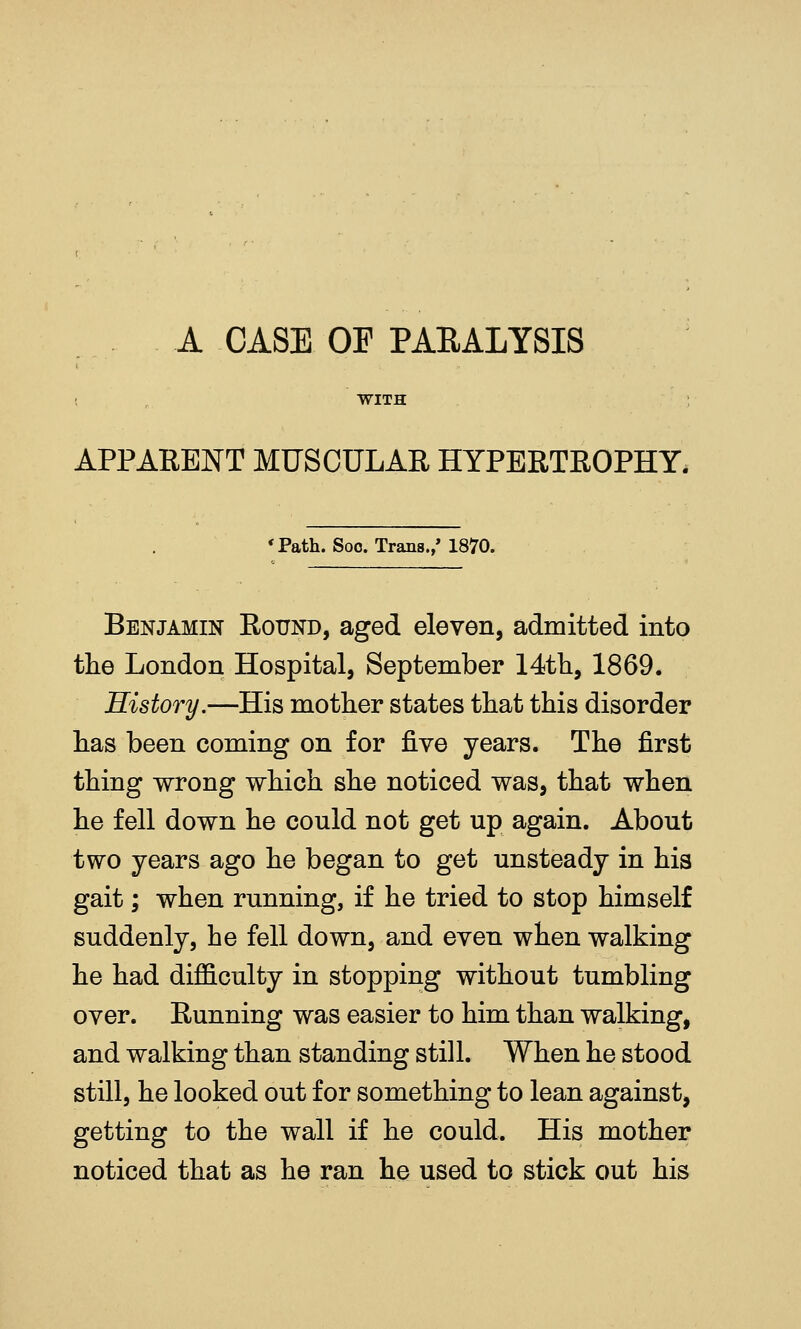 A CASE OF PAEALYSIS WITH APPARENT MUSCULAR HYPERTROPHY. 'Path. Soo. Trans./ 1870. Benjamin Round, aged eleven, admitted into the London Hospital, September 14tli, 1869. History.—His mother states that this disorder has been coming on for ^yq years. The first thing wrong which she noticed was, that when he fell down he could not get up again. About two years ago he began to get unsteady in his gait; when running, if he tried to stop himself suddenly, he fell down, and even when walking he had difficulty in stopping without tumbling over. Running was easier to him than walking, and walking than standing still. When he stood still, he looked out for something to lean against, getting to the wall if he could. His mother noticed that as he ran he used to stick out his