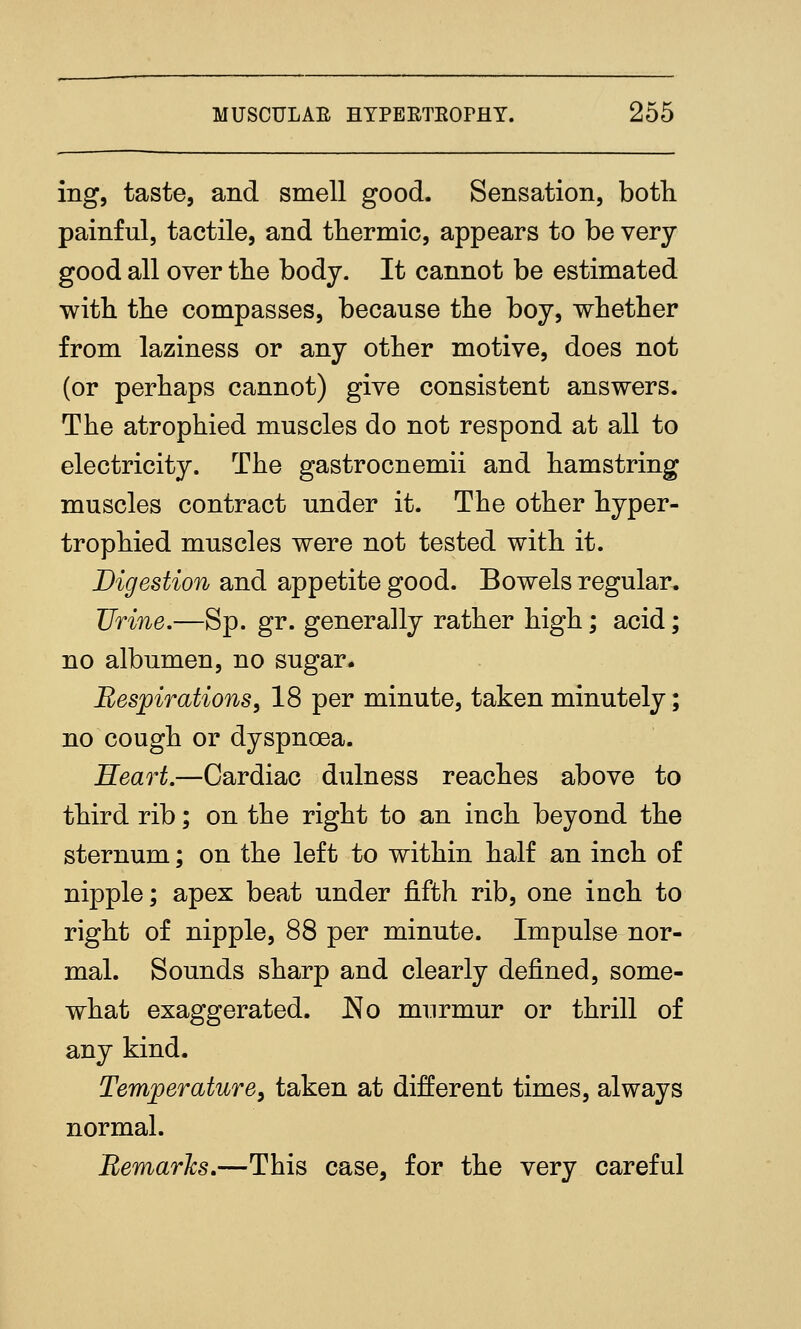 ing, taste, and smell good. Sensation, both painful, tactile, and thermic, appears to be very good all over the body. It cannot be estimated with the compasses, because the boy, v^hether from laziness or any other motive, does not (or perhaps cannot) give consistent answers. The atrophied muscles do not respond at all to electricity. The gastrocnemii and hamstring muscles contract under it. The other hyper- trophied muscles were not tested with it. Digestion and appetite good. Bowels regular. Urine.—Sp. gr. generally rather high; acid; no albumen, no sugar. Respirations, 18 per minute, taken minutely; no cough or dyspnoea. Keart.—Cardiac dulness reaches above to third rib; on the right to an inch beyond the sternum; on the left to within half an inch of nipple; apex beat under fifth rib, one inch to right of nipple, 88 per minute. Impulse nor- mal. Sounds sharp and clearly defined, some- what exaggerated. No murmur or thrill of any kind. Temjoerature, taken at different times, always normal. Remarks,—^This case, for the very careful