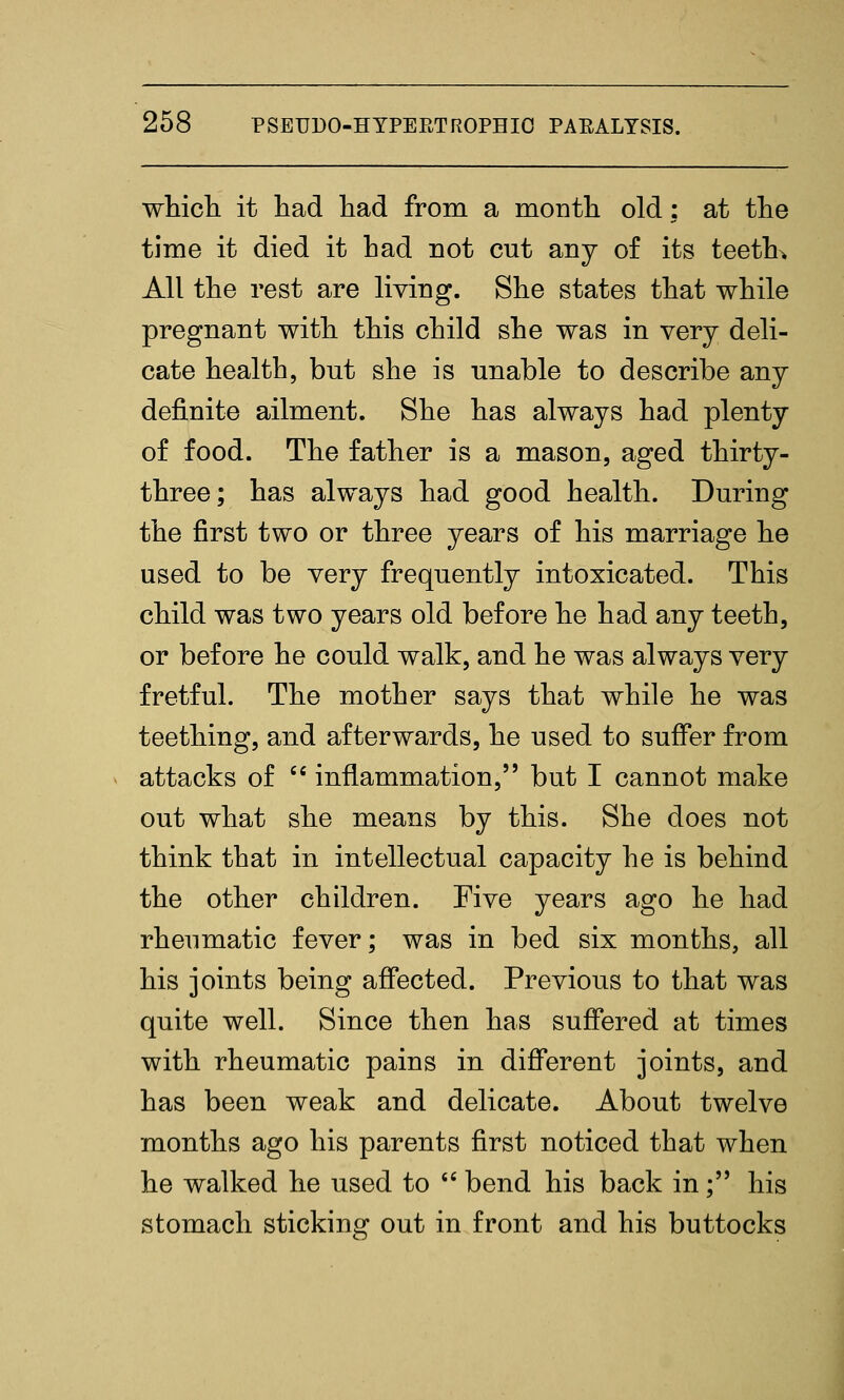 wticb. it liad liad from a montli old: at the time it died it had not cut any of its teeth* All the rest are living. She states that while pregnant with this child she was in very deli- cate health, but she is nnable to describe any definite ailment. She has always had plenty of food. The father is a mason, aged thirty- three; has always had good health. During the first two or three years of his marriage he used to be very frequently intoxicated. This child was two years old before he had any teeth, or before he could walk, and he was always very fretful. The mother says that while he was teething, and afterwards, he used to suffer from attacks of '' inflammation, but I cannot make out what she means by this. She does not think that in intellectual capacity he is behind the other children. Five years ago he had rheumatic fever; was in bed six months, all his joints being affected. Previous to that was quite well. Since then has suffered at times with rheumatic pains in diff*erent joints, and has been weak and delicate. About twelve months ago his parents first noticed that when he walked he used to *' bend his back in; his stomach sticking out in front and his buttocks