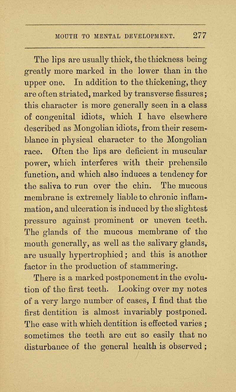 The lips are usually thick, the thickness being greatly more marked in the lower than in the upper one. In addition to the thickening, they are often striated, marked by transverse fissures; this character is more generally seen in a class of congenital idiots, which I have elsewhere described as Mongolian idiots, from their resem- blance in physical character to the Mongolian race. Often the lips are deficient in muscular power, which interferes with their prehensile function, and which also induces a tendency for the saliva to run over the chin. The mucous membrane is extremely liable to chronic inflam- mation, and ulceration is induced by the slightest pressure against prominent or uneven teeth. The glands of the mucous membrane of the mouth generally, as well as the salivary glands, are usually hypertrophied; and this is another factor in the production of stammering. There is a marked postponement in the evolu- tion of the first teeth. Looking over my notes of a very large number of cases, I find that the first dentition is almost invariably postponed. The ease with which dentition is effected varies ; sometimes the teeth are cut so easily that no disturbance of the general health is observed;