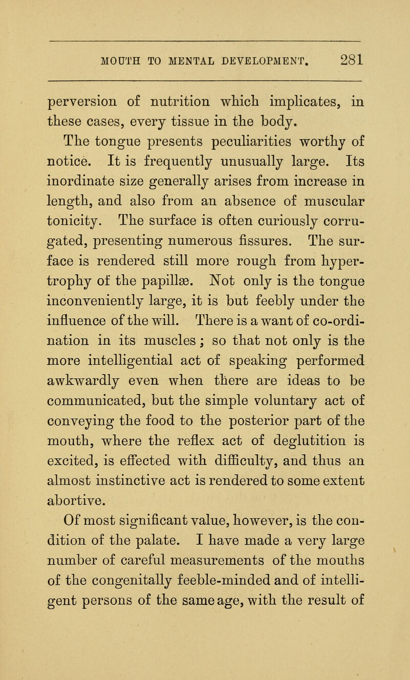 perversion o£ nutrition wliicli implicates, in these cases, every tissue in the body. The tongue presents peculiarities worthy of notice. It is frequently unusually large. Its inordinate size generally arises from increase in length, and also from an absence of muscular tonicity. The surface is often curiously corru- gated, presenting numerous fissures. The sur- face is rendered still more rough from hyper- trophy of the papillse. JN^ot only is the tongue inconveniently large, it is but feebly under the influence of the will. There is a want of co-ordi- nation in its muscles; so that not only is the more intelligential act of speaking performed awkwardly even when there are ideas to be communicated, but the simple voluntary act of conveying the food to the posterior part of the mouth, where the reflex act of deglutition is excited, is effected with difficulty, and thus an almost instinctive act is rendered to some extent abortive. Of most significant value, however, is the con- dition of the palate. I have made a very large number of careful measurements of the mouths of the congenitally feeble-minded and of intelli- gent persons of the same age, with the result of