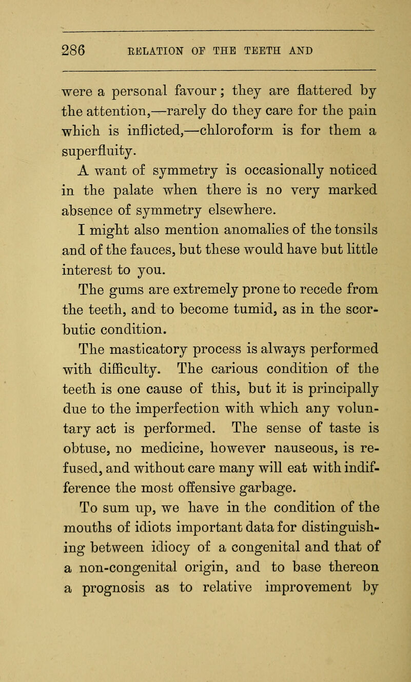 were a personal favour; tliey are flattered by tlie attention,—rarely do tliey care for the pain which is inflicted,—chloroform is for them a superfluity. A want of symmetry is occasionally noticed in the palate when there is no very marked absence of symmetry elsewhere. I might also mention anomalies of the tonsils and of the fauces, but these would have but little interest to you. The gums are extremely prone to recede from the teeth, and to become tumid, as in the scor- butic condition. The masticatory process is always performed with difiQculty. The carious condition of the teeth is one cause of this, but it is principally due to the imperfection with which any volun- tary act is performed. The sense of taste is obtuse, no medicine, however nauseous, is re- fused, and without care many will eat with indif- ference the most offensive garbage. To sum up, we have in the condition of the mouths of idiots important data for distinguish- ing between idiocy of a congenital and that of a non-congenital origin, and to base thereon a prognosis as to relative improvement by