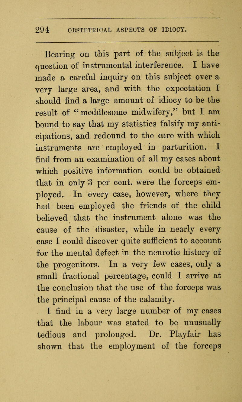 Bearing on this part of the subject is the question of instrumental interference. I have made a careful inquiry on this subject over a very large area, and with the expectation I should find a large amount of idiocy to be the result of meddlesome midwifery, but I am bound to say that my statistics falsify my anti- cipations, and redound to the care with which instruments are employed in parturition. I find from an examination of all my cases about which positive information could be obtained that in only 3 per cent, were the forceps em- ployed. In every case, however, where they had been employed the friends of the child believed that the instrument alone was the cause of the disaster, while in nearly every case I could discover quite suflBcient to account for the mental defect in the neurotic history of the progenitors. In a very few cases, only a small fractional percentage, could I arrive at the conclusion that the use of the forceps was the principal cause of the calamity. I find in a very large number of my cases that the labour was stated to be unusually tedious and prolonged. Dr. Playfair has shown that the employment of the forceps