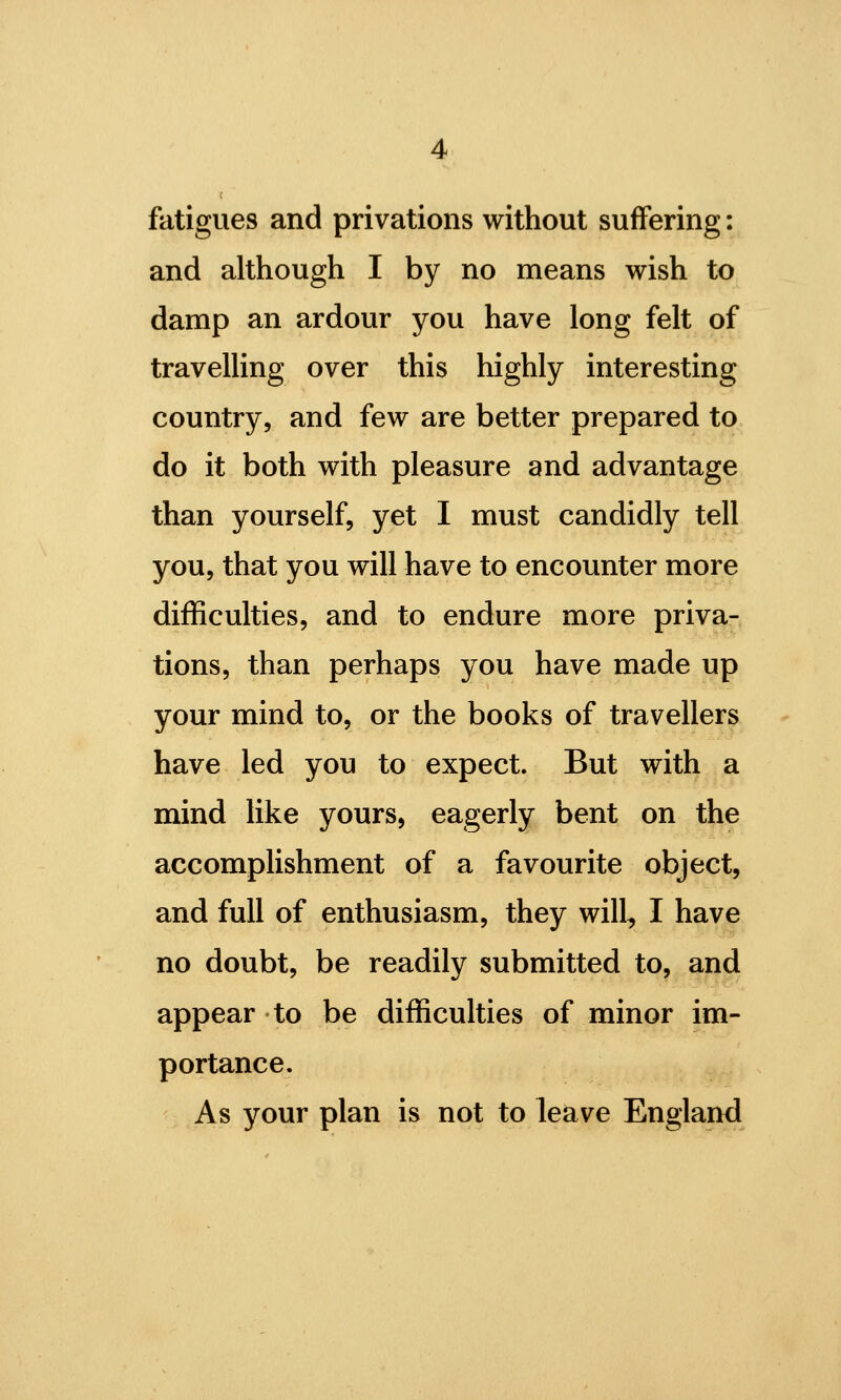 fatigues and privations without suffering: and although I by no means wish to damp an ardour you have long felt of traveUing over this highly interesting country, and few are better prepared to do it both with pleasure and advantage than yourself, yet I must candidly tell you, that you will have to encounter more difficulties, and to endure more priva- tions, than perhaps you have made up your mind to, or the books of travellers have led you to expect. But with a mind like yours, eagerly bent on the accomplishment of a favourite object, and full of enthusiasm, they will, I have no doubt, be readily submitted to, and appear to be difficulties of minor im- portance. As your plan is not to leave England