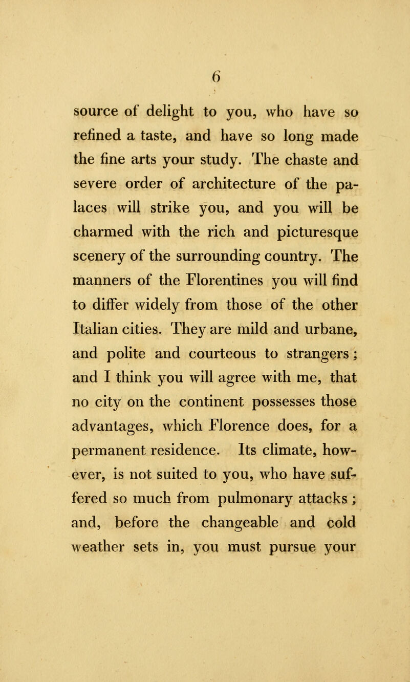 source of delight to you, who have so refined a taste, and have so long made the fine arts your study. The chaste and severe order of architecture of the pa- laces will strike you, and you will be charmed with the rich and picturesque scenery of the surrounding country. The manners of the Florentines you will find to differ widely from those of the other Italian cities. They are mild and urbane, and polite and courteous to strangers; and I think you will agree with me, that no city on the continent possesses those advantages, which Florence does, for a permanent residence. Its climate, how- ever, is not suited to you, who have suf- fered so much from pulmonary attacks ; and, before the changeable and cold weather sets in, you must pursue your