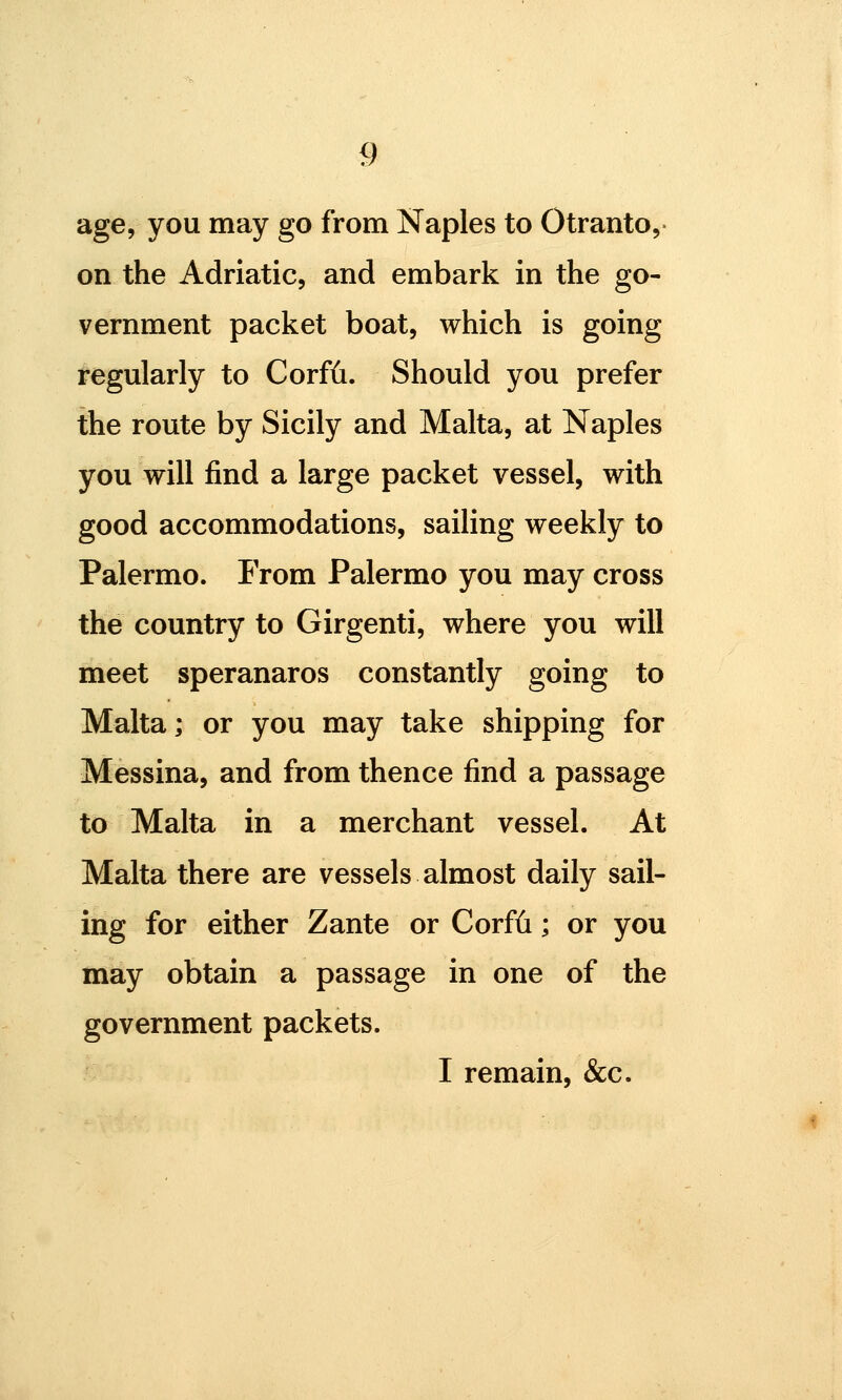 age, you may go from Naples to Otranto,- on the Adriatic, and embark in the go- vernment packet boat, which is going i'egularly to Corfii. Should you prefer the route by Sicily and Malta, at Naples you will find a large packet vessel, with good accommodations, sailing weekly to Palermo. From Palermo you may cross the country to Girgenti, where you will meet speranaros constantly going to Malta; or you may take shipping for Messina, and from thence find a passage to Malta in a merchant vessel. At Malta there are vessels almost daily sail- ing for either Zante or Corfii; or you may obtain a passage in one of the government packets. I remain, &c.