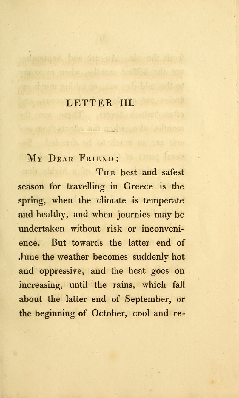 LETTER III. My Dear Friend; The best and safest season for travelling in Greece is the spring, when the climate is temperate and healthy, and when journies may be undertaken without risk or inconveni- ence. But towards the latter end of June the weather becomes suddenly hot and oppressive, and the heat goes on increasing, until the rains, which fall about the latter end of September, or the beginning of October, cool and re-