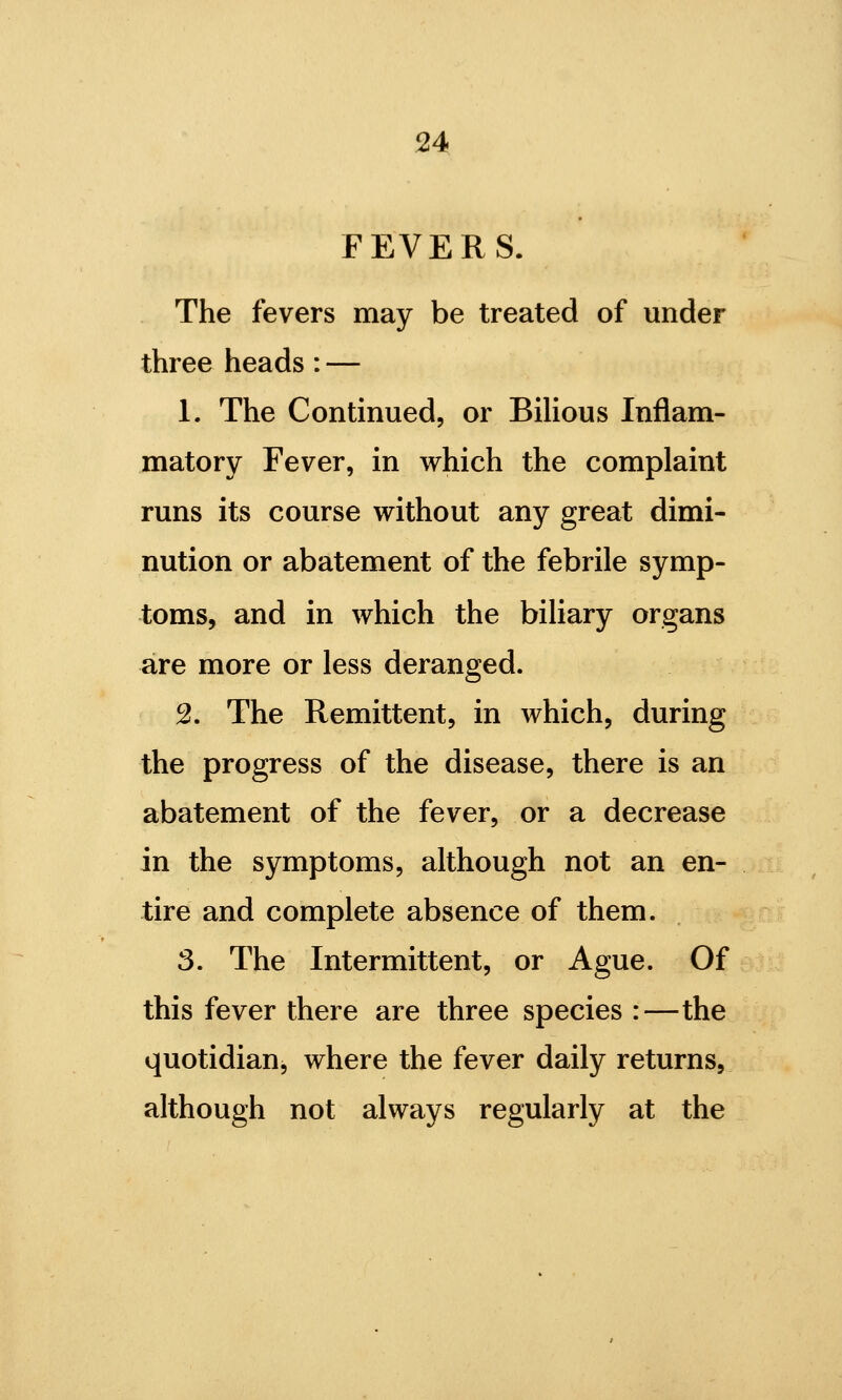 FEVERS. The fevers may be treated of under three heads : — 1. The Continued, or BiUous Inflam- matory Fever, in which the complaint runs its course without any great dimi- nution or abatement of the febrile symp- toms, and in which the biliary organs are more or less deranged. 2. The Remittent, in which, during the progress of the disease, there is an abatement of the fever, or a decrease in the symptoms, although not an en- tire and complete absence of them. 3. The Intermittent, or Ague. Of this fever there are three species :—the quotidian, where the fever daily returns, although not always regularly at the