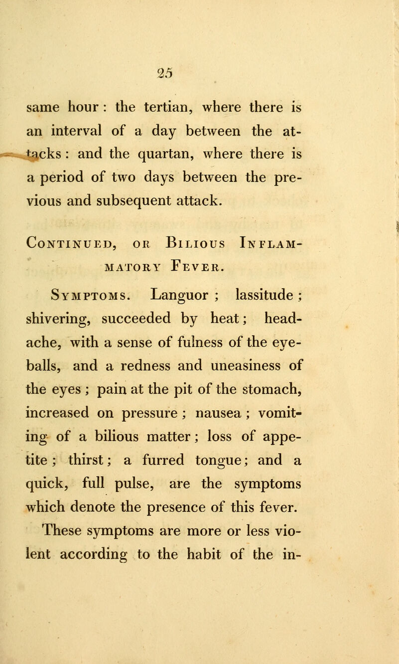 same hour : the tertian, where there is an interval of a day between the at- cks : and the quartan, where there is a period of two days between the pre- vious and subsequent attack. Continued, or Bilious Inflam- matory Fever. Symptoms. Languor; lassitude; shivering, succeeded by heat; head- ache, with a sense of fulness of the eye- balls, and a redness and uneasiness of the eyes ; pain at the pit of the stomach, increased on pressure; nausea; vomit- ing of a bilious matter; loss of appe- tite ; thirst; a furred tongue; and a quick, full pulse, are the symptoms which denote the presence of this fever. These symptoms are more or less vio- lent according to the habit of the in-