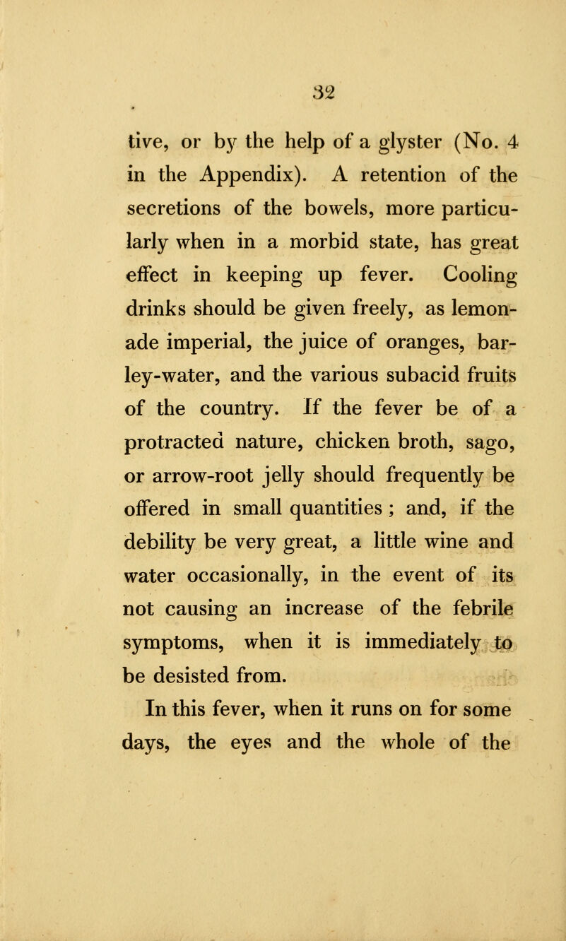 live, or bj?^ the help of a glyster (No. 4 in the Appendix). A retention of the secretions of the bowels, more particu- larly when in a morbid state, has great effect in keeping up fever. Cooling drinks should be given freely, as lemon- ade imperial, the juice of oranges, bar- ley-water, and the various subacid fruits of the country. If the fever be of a protracted nature, chicken broth, sago, or arrow-root jelly should frequently be offered in small quantities; and, if the debility be very great, a little wine and water occasionally, in the event of its not causing an increase of the febrile symptoms, when it is immediately tp be desisted from. In this fever, when it runs on for some days, the eyes and the whole of the