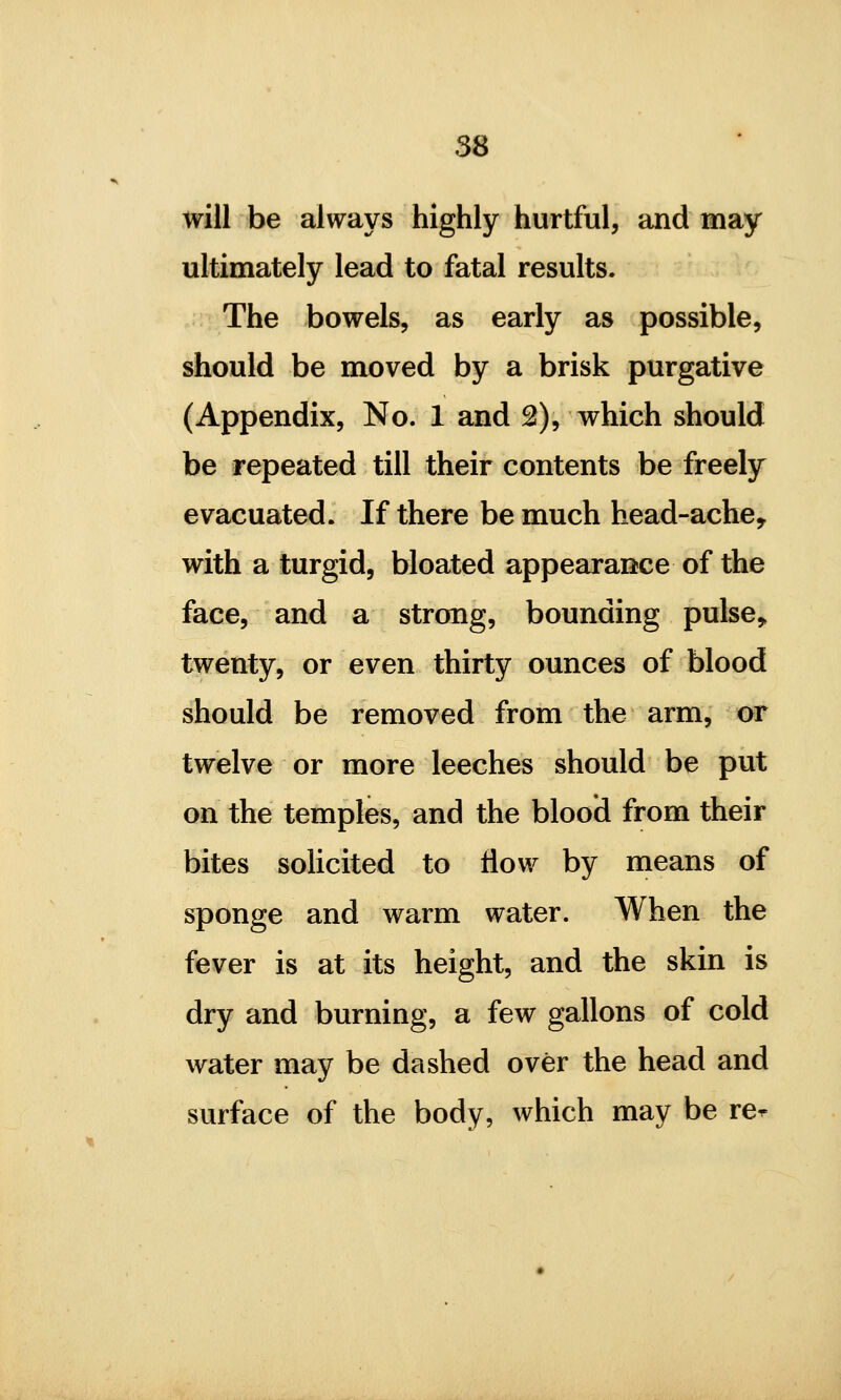 will be always highly hurtful, and may ultimately lead to fatal results. The bowels, as early as possible, should be moved by a brisk purgative (Appendix, No. 1 and 2), which should be repeated till their contents be freely evacuated. If there be much head-ache, with a turgid, bloated appearance of the face, and a strong, bounding pulse> twenty, or even thirty ounces of blood should be removed from the arm, or twelve or more leeches should be put on the temples, and the blood from their bites solicited to flow by means of sponge and warm water. When the fever is at its height, and the skin is dry and burning, a few gallons of cold water may be dashed over the head and surface of the body, which may be re^