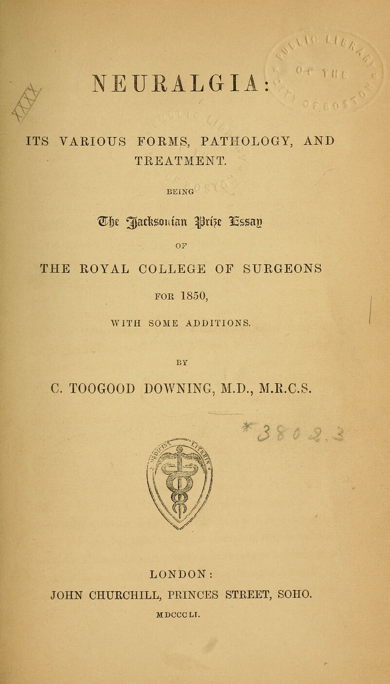 A \\' M 43 NEURALGIA: ITS VARIOUS FORMS, PATHOLOGY, AND TREATMENT. BEING OF THE ROYAL COLLEGE OF SURGEONS FOR 1850, WITH SOME ADDITIONS. BY C. TOOGOOD DOWNING, M.D., M.R.C.S. LONDON: JOHN CHUKCHILL, PRINCES STREET, SOHO. MDGCCLr.