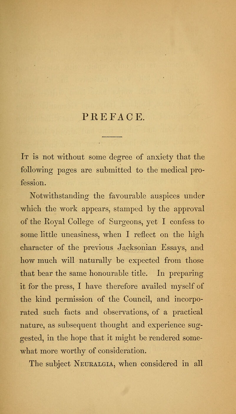 PREFACE. It is not without some degree of anxiety that the following pages are submitted to the medical pro- fession. Notwithstanding the favourable auspices under which the work appears, stamped by the approval of the Royal College of Surgeons, yet I confess to some little uneasiness, when I reflect on the high character of the previous Jacksonian Essays, and how much will naturally be expected from those that bear the same honourable title. In preparing it for the press, I have therefore availed myself of the kind permission of the Council, and incorpo- rated such facts and observations, of a practical nature, as subsequent thought and experience sug- gested, in the hope that it might be rendered some- what more worthy of consideration. The subject Neuralgia, when considered in all