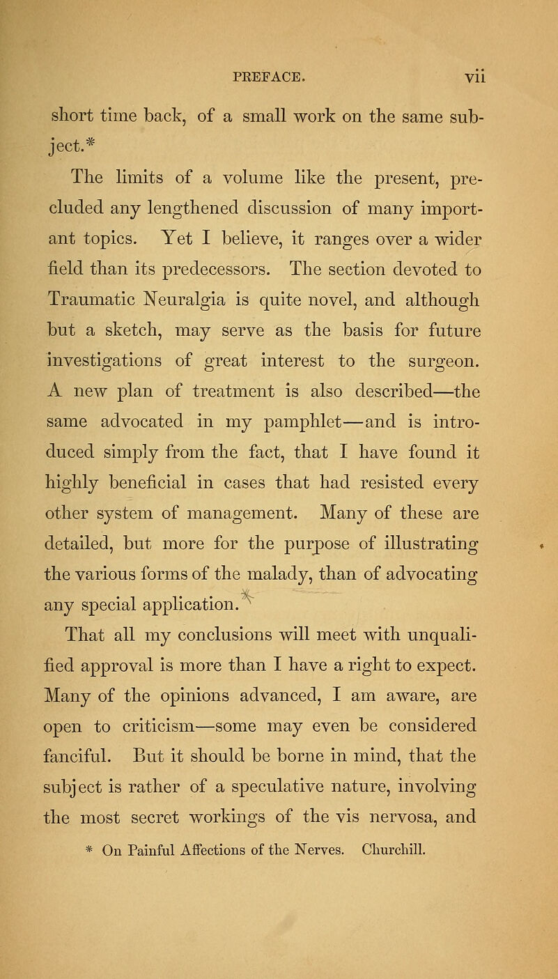 PEEFACE. Vll short time back, of a small work on the same sub- ject.* The limits of a volume like the present, pre- cluded any lengthened discussion of many import- ant topics. Yet I believe, it ranges over a wider field than its predecessors. The section devoted to Traumatic Neuralgia is quite novel, and although but a sketch, may serve as the basis for future investigations of great interest to the surgeon. A new plan of treatment is also described—the same advocated in my pamphlet—and is intro- duced simply from the fact, that I have found it highly beneficial in cases that had resisted every other system of management. Many of these are detailed, but more for the purpose of illustrating the various forms of the malady, than of advocating any special application.^ That all my conclusions will meet with unquali- fied approval is more than I have a right to expect. Many of the opinions advanced, I am aware, are open to criticism—some may even be considered fanciful. But it should be borne in mind, that the subject is rather of a speculative nature, involving the most secret workings of the vis nervosa, and * On Painful Affections of tbe Nerves. Cliurchill.