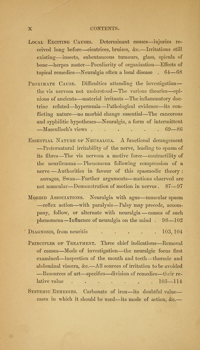 Local Exciting Causes. Determinant causes—injuries re- ceived long before—cicatrices, bruises, &c.—Irritations still existing—insects, subcutaneous tumours, glass, spicula of bone—herpes zoster—Peculiarity of organization—Eflfects of topical remedies—ISTeuralgia often a local disease . 64—68 PfioxiMATE Cause. Difficulties attending the investigation— the vis nervosa not understood—The various theories—opi- nions of ancients—material irritants —The inflammatory doc- trine refuted—hypersemia—Pathological evidence—its con- flicting nature—no morbid change essential—The cancerous and syphilitic hypotheses—Neuralgia, a form of intermittent —MaccuUoch's views ...... 69—86 Essential ISTature op Neuralgia. A functional derangement —Preternatural irritability of the nerve, leading to spasm of its fibres—The vis nervosa a motive force—contractility of the neurilemma — Phenomena following compression of a nerve—Authorities in favour of this spasmodic theory: auvages. Swan—Further arguments—motions observed are not muscular—Demonstration of motion in nerves . 87—97 Morbid Associations. Neuralgia with ague—muscular spasm —reflex action—with paralysis—Palsy may precede, accom- pany, follow, or alternate with neuralgia — causes of such phenomena—Influence of neuralgia on the mind . 98—102 Diagnosis, from neuritis . \ . . , 103,104 Principles of Treatment. Three chief indications—P>,emoval of causes—Mode of investigation—the neuralgic focus first examined—inspection of the mouth and teeth—thoracic and abdominal viscera, (fee.—All sources of irritation to be avoided —Resources of art—specifics—division of remedies—their re- lative value ....... 105—114 Systemic Remedies. Carbonate of iron—its doubtful value— cases in which it should be used—its mode of action, &c.—