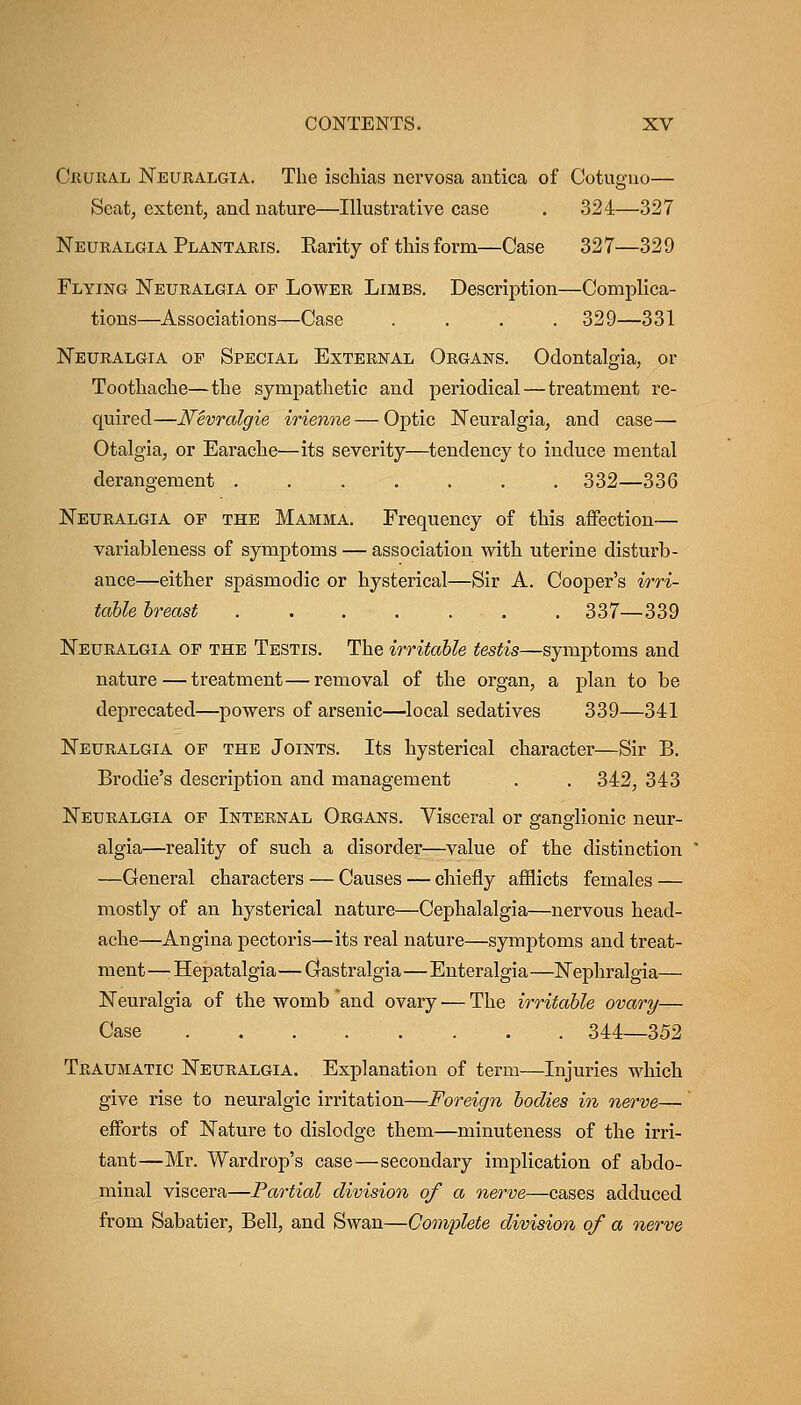 Cbural Neuralgia. The isclaias nervosa antica of Cotuguo— Scat, extent, and nature—Illustrative case . 324—327 Neuralgia Plantakis. Earity of this form—Case 327—329 Flying Neuralgia of Lower Limbs. Description—Complica- tions—Associations—Case .... 329—331 Neuralgia of Special External Organs. Odontalgia, or Toothache—the sympathetic and periodical — treatment re- quired—Nevralgie irienne — Optic Neuralgia, and case— Otalgia, or Earache—its severity—tendency to induce mental derangement 332—336 Neuralgia of the Mamma. Frequency of this affection— variableness of symptoms — association with uterine disturb- ance—either spasmodic or hysterical—Sir A. Cooper's irri- table breast 337—339 Neuralgia op the Testis. The irritable testis—symptoms and nature — treatment—removal of the organ, a plan to be deprecated—powers of arsenic—local sedatives 339—341 Neuralgia of the Joints. Its hysterical character—Sir B. Brodie's description and management . . 342, 343 Neuralgia of Internal Organs. Visceral or ganglionic neur- algia—reality of such a disorder—value of the distinction —General characters — Causes — chiefly afflicts females — mostly of an hysterical nature—Cephalalgia—nervous head- ache—Angina pectoris—its real nature—symptoms and treat- ment — Hepatalgia—Grastralgia—Enteralgia —Nephralgia— Neuralgia of the womb and ovary ■— The irritable ovary— Case . . 344_352 Traumatic Neuralgia. Explanation of term—Injuries which give rise to neuralgic irritation—Foreign bodies in nerve— efforts of Nature to dislodge them—minuteness of the irri- tant—Mr. Wardrop's case—secondary implication of abdo- minal viscera—Partial division of a nerve—cases adduced from Sabatier, Bell, and Swan—Complete division of a nerve