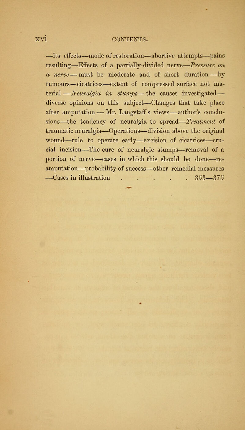 —its effects—mode of restoration—abortive attempts—pains resulting—Effects of a partially-divided nerve—Pressure on a nerve — must be moderate and of short duration—by tumours—cicatrices—extent of compressed surface not ma- terial —Neuralgia in stumfs—the causes investigated— diverse opinions on tbis subject—Changes that take place after amputation—Mr. Langstaff's views—author's conclu- sions—the tendency of neuralgia to spread—Treatment of traumatic neuralgia—Operations—division above the original wound—rule to operate early—excision of cicatrices—cru- cial incision—The cure of neuralgic stumps—removal of a portion of nerve—cases in which this should be done—re- amputation—^probability of success—other remedial measures —Cases in illustration ..... 353—375