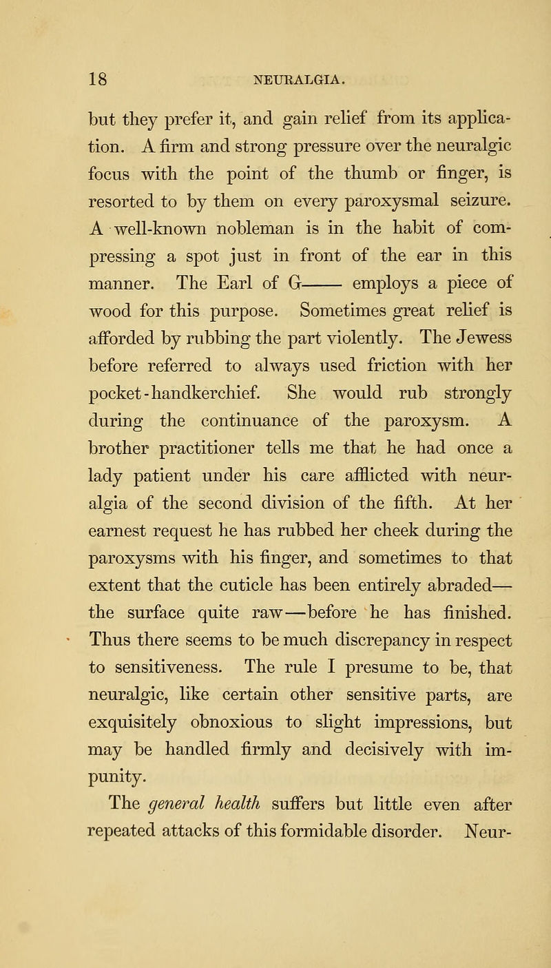 but they prefer it, and gain relief from its applica- tion. A firm and strong pressure over the neuralgic focus with the point of the thumb or finger, is resorted to by them on every paroxysmal seizure. A well-known nobleman is in the habit of com- pressing a spot just in front of the ear in this manner. The Earl of G employs a piece of wood for this purpose. Sometimes great relief is afforded by rubbing the part violently. The Jewess before referred to always used friction with her pocket-handkerchief. She would rub strongly during the continuance of the paroxysm. A brother practitioner tells me that he had once a lady patient under his care afflicted with neur- algia of the second division of the fifth. At her earnest request he has rubbed her cheek during the paroxysms with his finger, and sometimes to that extent that the cuticle has been entirely abraded— the surface quite raw—before he has finished. Thus there seems to be much discrepancy in respect to sensitiveness. The rule I presmne to be, that neuralgic, like certain other sensitive parts, are exquisitely obnoxious to slight impressions, but may be handled firmly and decisively with im- punity. The general health suffers but little even after repeated attacks of this formidable disorder. Neur-