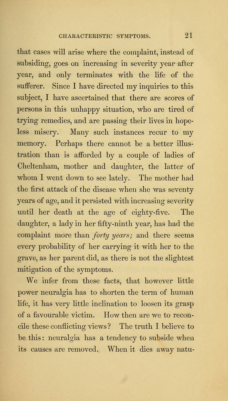 that cases will arise where the complaint, instead of subsiding, goes on increasing in severity year after year, and only terminates with the life of the sufferer. Since I have directed my inquiries to this subject, I have ascertained that there are scores of persons in this unhappy situation, who are tired of trying remedies, and are passing their lives in hope- less misery. Many such instances recur to my memory. Perhaps there cannot be a better illus- tration than is afforded by a couple of ladies of Cheltenham, mother and daughter, the latter of whom I went down to see lately. The mother had the first attack of the disease when she was seventy years of age, and it persisted with increasing severity until her death at the age of eighty-five. The daughter, a lady in her fifty-ninth year, has had the complaint more than forty years; and there seems every probability of her carrying it with her to the grave, as her parent did, as there is not the slightest mitigation of the symptoms. We infer from these facts, that however little power neuralgia has to shorten the term of human life, it has very little inclination to loosen its grasp of a favourable \dctim. How then are we to recon- cile these conflicting views ? The truth I believe to be-this: neuralgia has a tendency to subside when its causes are removed. When it dies away natu-